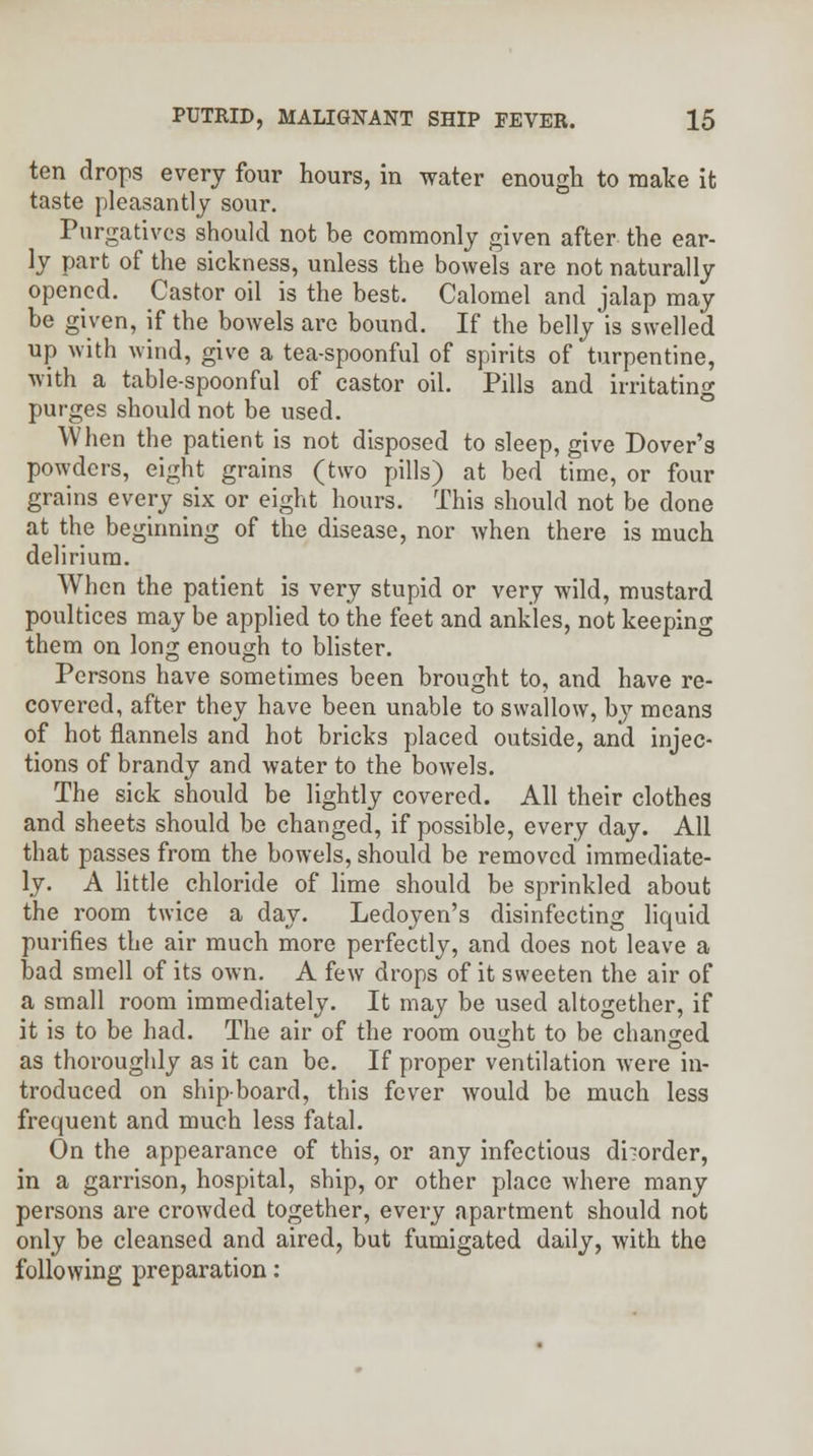 ten drops every four hours, in water enough to mate it taste pleasantly sour. Purgatives should not be commonly given after the ear- ly part of the sickness, unless the bowels are not naturally opened. Castor oil is the best. Calomel and jalap may be given, if the bowels are bound. If the belly is swelled up with wind, give a tea-spoonful of spirits of turpentine, with a table-spoonful of castor oil. Pills and irritating purges should not be used. When the patient is not disposed to sleep, give Dover's powders, eight grains (two pills) at bed time, or four grains every six or eight hours. This should not be done at the beginning of the disease, nor when there is much delirium. When the patient is very stupid or very wild, mustard poultices may be applied to the feet and ankles, not keeping them on long enough to blister. Persons have sometimes been brought to, and have re- covered, after they have been unable to swallow, by means of hot flannels and hot bricks placed outside, and injec- tions of brandy and water to the bowels. The sick should be lightly covered. All their clothes and sheets should be changed, if possible, every day. All that passes from the bowels, should be removed immediate- ly. A little chloride of lime should be sprinkled about the room twice a day. Ledoyen's disinfecting liquid purifies the air much more perfectly, and does not leave a bad smell of its own. A few drops of it sweeten the air of a small room immediately. It may be used altogether, if it is to be had. The air of the room ought to be changed as thoroughly as it can be. If proper ventilation were in- troduced on shipboard, this fever would be much less frequent and much less fatal. On the appearance of this, or any infectious diiorder, in a garrison, hospital, ship, or other place where many persons are crowded together, every apartment should not only be cleansed and aired, but fumigated daily, with the following preparation: