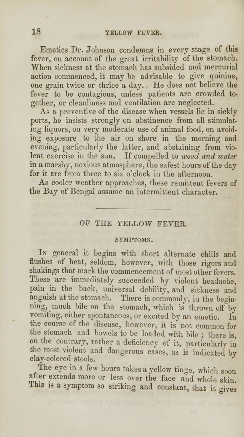 Emetics Dr. Johnson condemns in every stage of this fever, on account of the great irritability of the stomach. When sickness at the stomach has subsided and mercurial action commenced, it may be advisable to give quinine, one grain twice or thrice a day. He does not believe the fever to be contagious, unless patients are crowded to- gether, or cleanliness and ventilation are neglected. As a preventive of the disease when vessels lie in sickly ports, he insists strongly on abstinence from all stimulat- ing liquors, on very moderate use of animal food, on avoid- ing exposure to the air on shore in the morning and evening, particularly the latter, and abstaining from vio- lent exercise in the sun. If compelled to ivood and water in a marshy, noxious atmosphere, the safest hours of the day for it are from three to six o'clock in the afternoon. As cooler weather approaches, these remittent fevers of the Bay of Bengal assume an intermittent character. OF THE YELLOW FEVER. SYMPTOMS. In general it begins with short alternate chills and flushes of heat, seldom, however, with those rigors and shakings that mark the commencement of most other fevers. These are immediately succeeded by violent headache, pain in the back, universal debility, and sickness and anguish at the stomach. There is commonly, in the begin- ning, much bile on the stomach, which is thrown off by vomiting, either spontaneous, or excited by an emetic. In the course of the disease, however, it is not common for the stomach and bowels to be loaded with bile ; there is, on the contrary, rather a deficiency of it, particularly in the most violent and dangerous cases, as is indicated by clay-colored stools. The eye in a few hours takes a yellow tinge, which soon after extends more or less over the face and whole skin This is a symptom so striking and constant, that it gives