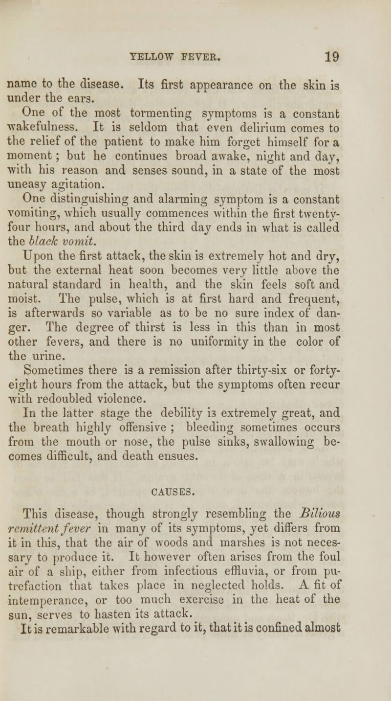 name to the disease. Its first appearance on the skin is under the ears. One of the most tormenting symptoms is a constant ■wakefulness. It is seldom that even delirium comes to the relief of the patient to make him forget himself for a moment; but he continues broad awake, night and day, ■with his reason and senses sound, in a state of the most uneasy agitation. One distinguishing and alarming symptom is a constant vomiting, which usually commences within the first twenty- four hours, and about the third day ends in what is called the black vomit. Upon the first attack, the skin is extremely hot and dry, but the external heat soon becomes very little above the natural standard in health, and the skin feels soft and moist. The pulse, which is at first hard and frequent, is afterwards so variable as to be no sure index of dan- ger. The degree of thirst is less in this than in most other fevers, and there is no uniformity in the color of the urine. Sometimes there is a remission after thirty-six or forty- eight hours from the attack, but the symptoms often recur ■with redoubled violence. In the latter stage the debility i3 extremely great, and the breath highly offensive ; bleeding sometimes occurs from the mouth or nose, the pulse sinks, swallowing be- comes difficult, and death ensues. CAUSES. This disease, though strongly resembling the Bilious remittent fever in many of its symptoms, yet differs from it in this, that the air of woods and marshes is not neces- sary to produce it. It however often arises from the foul air of a ship, either from infectious effluvia, or from pu- trefaction that takes place in neglected holds. A fit of intemperance, or too much exercise in the heat of the sun, serves to hasten its attack. It is remarkable with regard to it, that it is confined almost