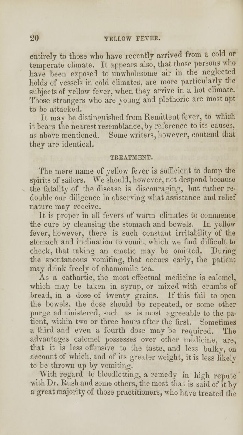 entirely to those who have recently arrived from a cold or temperate climate. It appears also, that those persons who have been exposed to unwholesome air in the neglected holds of vessels in cold climates, are more particularly the subjects of yellow fever, when they arrive in a hot climate. Those strangers who are young and plethoric are most apt to be attacked. It may be distinguished from Remittent fever, to which it bears the nearest resemblance, by reference to its causes, as above mentioned. Some writers, however, contend that they are identical. TREATMENT. The mere name of yellow fever is sufficient to damp the spirits of sailors. We should, however, not despond because the fatality of the disease is discouraging, but rather re- double our diligence in observing what assistance and relief nature may receive. It is proper in all fevers of warm climates to commence the cure by cleansing the stomach and bowels. In yellow fever, however, there is such constant irritability of the stomach and inclination to vomit, which we find difficult to check, that taking an emetic may be omitted. During the spontaneous vomiting, that occurs early, the patient may drink freely of chamomile tea. As a cathartic, the most effectual medicine is calomel, which may be taken in syrup, or mixed with crumbs of bread, in a dose of twenty grains. If this fail to open the bowels, the dose should be repeated, or some other purge administered, such as is most agreeable to the pa- tient, within two or three hours after the first. Sometimes a third and even a fourth dose may be required. The advantages calomel possesses over other medicine, are, that it is less offensive to the taste, and less bulky, on account of which, and of its greater weight, it is less likely to be thrown up by vomiting. With regard to bloodletting, a remedy in high repute with Dr. Rush and some others, the most that is said of it by a great majority of those practitioners, who have treated the