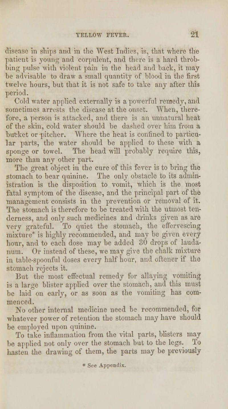 disease in ships and in the West Indies, is, that where the patient is young and corpulent, and there is a hard throb- bing pulse with violent pain in the head and back, it may be advisable to draw a small quantity of blood in the first twelve hours, but that it is not safe to take any after this period. Cold water applied externally is a powerful remedy, and sometimes arrests the disease at the onset. When, there- fore, a person is attacked, and there is an unnatural heat of the skin, cold water should be dashed over him from a bucket or pitcher. Where the heat is confined to particu- lar parts, the wrater should be applied to these with a sponge or towel. The head will probably require this, more than any other part. The great object in the cure of this fever is to bring the stomach to bear quinine. The only obstacle to its admin- istration is the disposition to vomit, which is the most fatal symptom of the disease, and the principal part of the management consists in the prevention or removal of it. The stomach is therefore to be treated with the utmost ten- derness, and only such medicines and drinks given as are very grateful. To quiet the stomach, the effervescing mixture* is highly recommended, and may be given every hour, and to each dose may be added 30 drops of lauda- num. Or instead of these, we may give the chalk mixture in table-spoonful doses every half hour, and oftener if the stomach rejects it. But the most effectual remedy for allaying vomiting is a large blister applied over the stomach, and this must be laid on early, or as soon as the vomiting has com- menced. No other internal medicine need be recommended, for whatever power of retention the stomach may have should be employed upon quinine. To take inflammation from the vital parts, blisters may be applied not only over the stomach but to the legs. To hasten the drawing of them, the parts may be previously