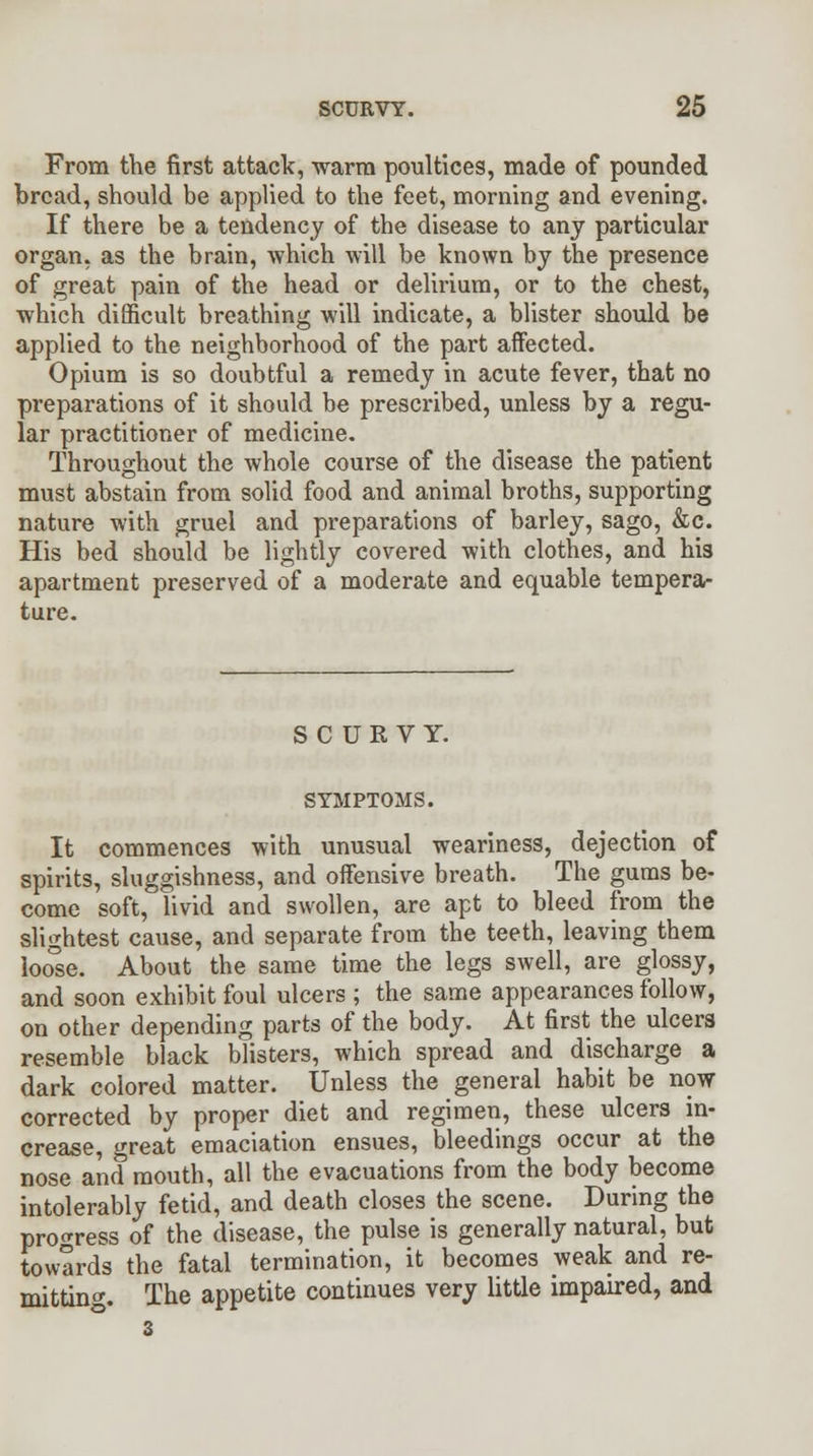 From the first attack, warm poultices, made of pounded bread, should be applied to the feet, morning and evening. If there be a tendency of the disease to any particular organ, as the brain, 'which will be known by the presence of great pain of the head or delirium, or to the chest, which difficult breathing will indicate, a blister should be applied to the neighborhood of the part affected. Opium is so doubtful a remedy in acute fever, that no preparations of it should be prescribed, unless by a regu- lar practitioner of medicine. Throughout the whole course of the disease the patient must abstain from solid food and animal broths, supporting nature with gruel and preparations of barley, sago, &c. His bed should be lightly covered with clothes, and his apartment preserved of a moderate and equable tempera- ture. SCURVY. SYMPTOMS. It commences with unusual weariness, dejection of spirits, sluggishness, and offensive breath. The gums be- come soft, livid and swollen, are apt to bleed from the slightest cause, and separate from the teeth, leaving them loose. About the same time the legs swell, are glossy, and soon exhibit foul ulcers ; the same appearances follow, on other depending parts of the body. At first the ulcers resemble black blisters, which spread and discharge a dark colored matter. Unless the general habit be now corrected by proper diet and regimen, these ulcers in- crease, great emaciation ensues, bleedings occur at the nose and mouth, all the evacuations from the body become intolerably fetid, and death closes the scene. During the progress of the disease, the pulse is generally natural, but towards the fatal termination, it becomes weak and re- mitting. The appetite continues very little impaired, and 3