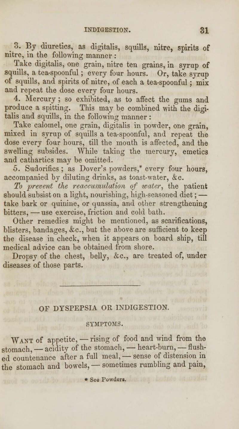 j 3. By diureties^ as digitalis, squills, nitre, spirits of nitre, in the following manner : Take digitalis, one grain, nitre ten grains, in syrup of squills, a tea-spoonful; every four hours. Or, take syrup of squills, and spirits of nitre, of each a tea-spoonful; mix and repeat the dose every four hours. 4. Mercury; so exhibited, as to affect the gums and produce a spitting. This may be combined with the digi- talis and squills, in the following manner : Take calomel, one grain, digitalis in powder, one grain, mixed in syrup of squills a tea-spoonful, and repeat the dose every four hours, till the mouth is affected, and the swelling subsides. While taking the mercury, emetics and cathartics may be omitted. 5. Sudorifics ; as Dover's powders,* every four hours, accompanied by diluting drinks, as toast-water, &c. To -prevent the reaccumulation of water, the patient should subsist on a light, nourishing, high-seasoned diet; — take bark or quinine, or quassia, and other strengthening bitters, — use exercise, friction and cold bath. Other remedies might be mentioned, as scarifications, blisters, bandages, &c, but the above are sufficient to keep the disease in check, when it appears on board ship, till medical advice can be obtained from shore. Dropsy of the chest, belly, &c, are treated of, under diseases of those parts. OF DYSPEPSIA OR INDIGESTION. SYMPTOMS. Want of appetite, — rising of food and wind from the stomach — acidity of the stomach, — heart-burn, — flush- ed countenance after a full meal, — sense of distension in the stomach and bowels, — sometimes rumbling and pain, * See Powders.