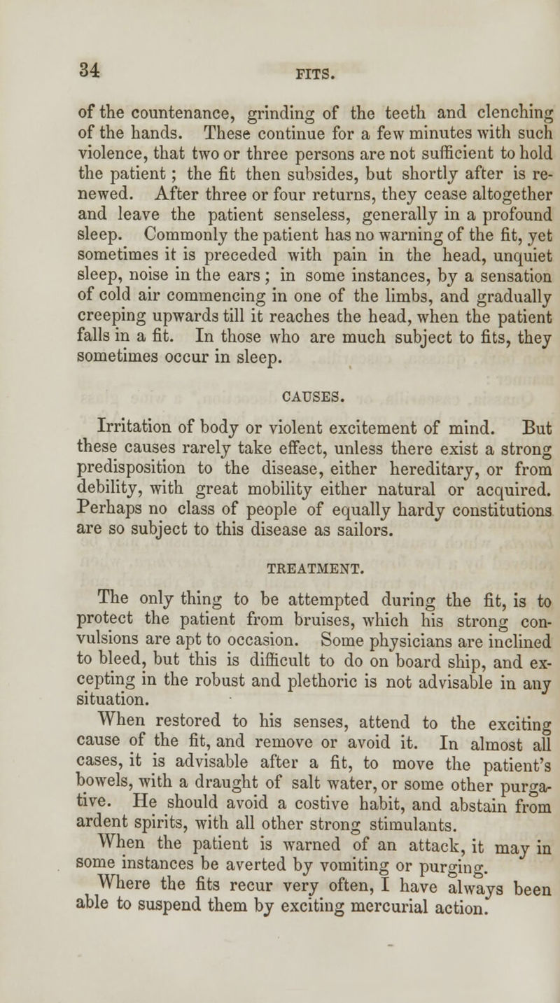 o4 PITS. of the countenance, grinding of the teeth and clenching of the hands. These continue for a few minutes with such violence, that two or three persons are not sufficient to hold the patient; the fit then subsides, but shortly after is re- newed. After three or four returns, they cease altogether and leave the patient senseless, generally in a profound sleep. Commonly the patient has no warning of the fit, yet sometimes it is preceded with pain in the head, unquiet sleep, noise in the ears; in some instances, by a sensation of cold air commencing in one of the limbs, and gradually creeping upwards till it reaches the head, when the patient falls in a fit. In those who are much subject to fits, they sometimes occur in sleep. CAUSES. Irritation of body or violent excitement of mind. But these causes rarely take effect, unless there exist a strong predisposition to the disease, either hereditary, or from debility, with great mobility either natural or acquired. Perhaps no class of people of equally hardy constitutions are so subject to this disease as sailors. TREATMENT. The only thing to be attempted during the fit, is to protect the patient from bruises, which his strong con- vulsions are apt to occasion. Some physicians are inclined to bleed, but this is difficult to do on board ship, and ex- cepting in the robust and plethoric is not advisable in any situation. When restored to his senses, attend to the exciting cause of the fit, and remove or avoid it. In almost all cases, it is advisable after a fit, to move the patient's bowels, with a draught of salt water, or some other purga- tive. He should avoid a costive habit, and abstain from ardent spirits, with all other strong stimulants. When the patient is warned of an attack, it may in some instances be averted by vomiting or purging. Where the fits recur very often, I have always been able to suspend them by exciting mercurial action.