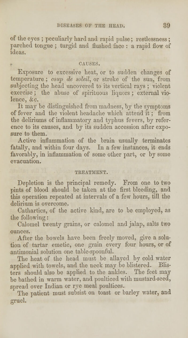 of the eyes ; peculiarly hard and rapid pulse; restlessness ; parched tongue ; turgid and flushed face : a rapid flow of ideas. *. CAUSES. Exposure to excessive heat, or to sudden changes of temperature ; coup de soldi, or stroke of the sun, from subjecting the head uncovered to its vertical rays ; violent exercise; the abuse of spirituous liquors ; external vio- lence, &c. It may be distinguished from madness, by the symptoms of fever and the violent headache which attend it; from the deliriums of inflammatory and typhus fevers, by refer- ence to its causes, and by its sudden accession after expo- sure to them. Active inflammation of the brain usually terminates fatally, and within four days. In a few instances, it ends favorably, in inflammation of some other part, or by some evacuation. TREATMENT. Depletion is the principal remedy. From one to two pints of blood should be taken at the first bleeding, and this operation repeated at intervals of a few hours, till the delirium is overcome. Cathartics, of the active kind, are to be employed, as the following: Calomel twenty grains, or calomel and jalap, salts two ounces. After the bowels have been freely moved, give a solu- tion of tartar emetic, one grain every four hours, or of antimonial solution one table-spoonful. The heat of the head must be allayed by cold water applied with towels, and the neck may be blistered. Blis- ters should also be applied to the ankles. The feet may be bathed in warm water, and poulticed with mustard-seed, spread over Indian or rye meal poultices. The patient must subsist on toast or barley water, and cruel.