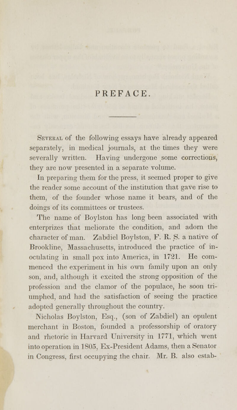 PREFACE. Several of the following essays have already appeared separately, in medical journals, at the times they were severally written. Having undergone some corrections, they are now presented in a separate volume. In preparing them for the press, it seemed proper to give the reader some account of the institution that gave rise to them, of the founder whose name it bears, and of the doings of its committees or trustees. The name of Boylston has long been associated with enterprizes that meliorate the condition, and adorn the character of man. Zabdiel Boylston, F. R. S. a native of Brookline, Massachusetts, introduced the practice of in- oculating in small pox into America, in 1721. He com- menced the experiment in his own family upon an only son, and, although it excited the strong opposition of the profession and the clamor of the populace, he soon tri- umphed, and had the satisfaction of seeing the practice adopted generally throughout the country. Nicholas Boylston, Esq., (son of Zabdiel) an opulent merchant in Boston, founded a professorship of oratory and rhetoric in Harvard University in 1771, which went into operation in 1805, Ex-President Adams, then a Senator in Congress, first occupying the chair. Mr. B. also estab-