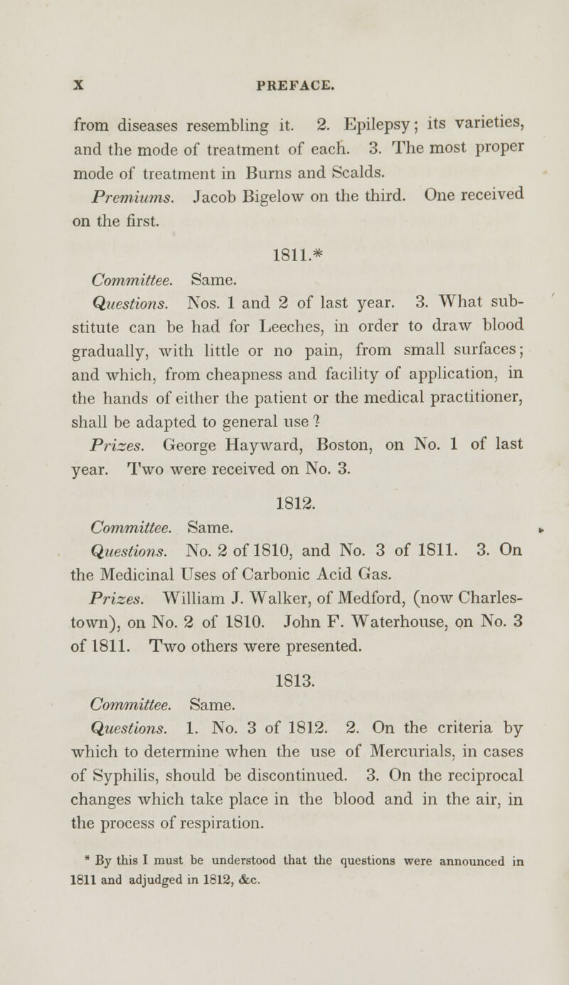 from diseases resembling it. 2. Epilepsy; its varieties, and the mode of treatment of each. 3. The most proper mode of treatment in Burns and Scalds. Premiums. Jacob Bigelow on the third. One received on the first. 1811* Committee. Same. Questiojis. Nos. 1 and 2 of last year. 3. What sub- stitute can be had for Leeches, in order to draw blood gradually, with little or no pain, from small surfaces; and which, from cheapness and facility of application, in the hands of either the patient or the medical practitioner, shall be adapted to general use 1 Prizes. George Hayward, Boston, on No. 1 of last year. Two were received on No. 3. 1812. Committee. Same. Questions. No. 2 of 1810, and No. 3 of 1811. 3. On the Medicinal Uses of Carbonic Acid Gas. Prizes. William J. Walker, of Medford, (now Charles- town), on No. 2 of 1810. John F. Waterhouse, on No. 3 of 1811. Two others were presented. 1813. Committee. Same. Questions. 1. No. 3 of 1812. 2. On the criteria by which to determine when the use of Mercurials, in cases of Syphilis, should be discontinued. 3. On the reciprocal changes which take place in the blood and in the air, in the process of respiration. * By this I must be understood that the questions were announced in 1811 and adjudged in 1812, &c.