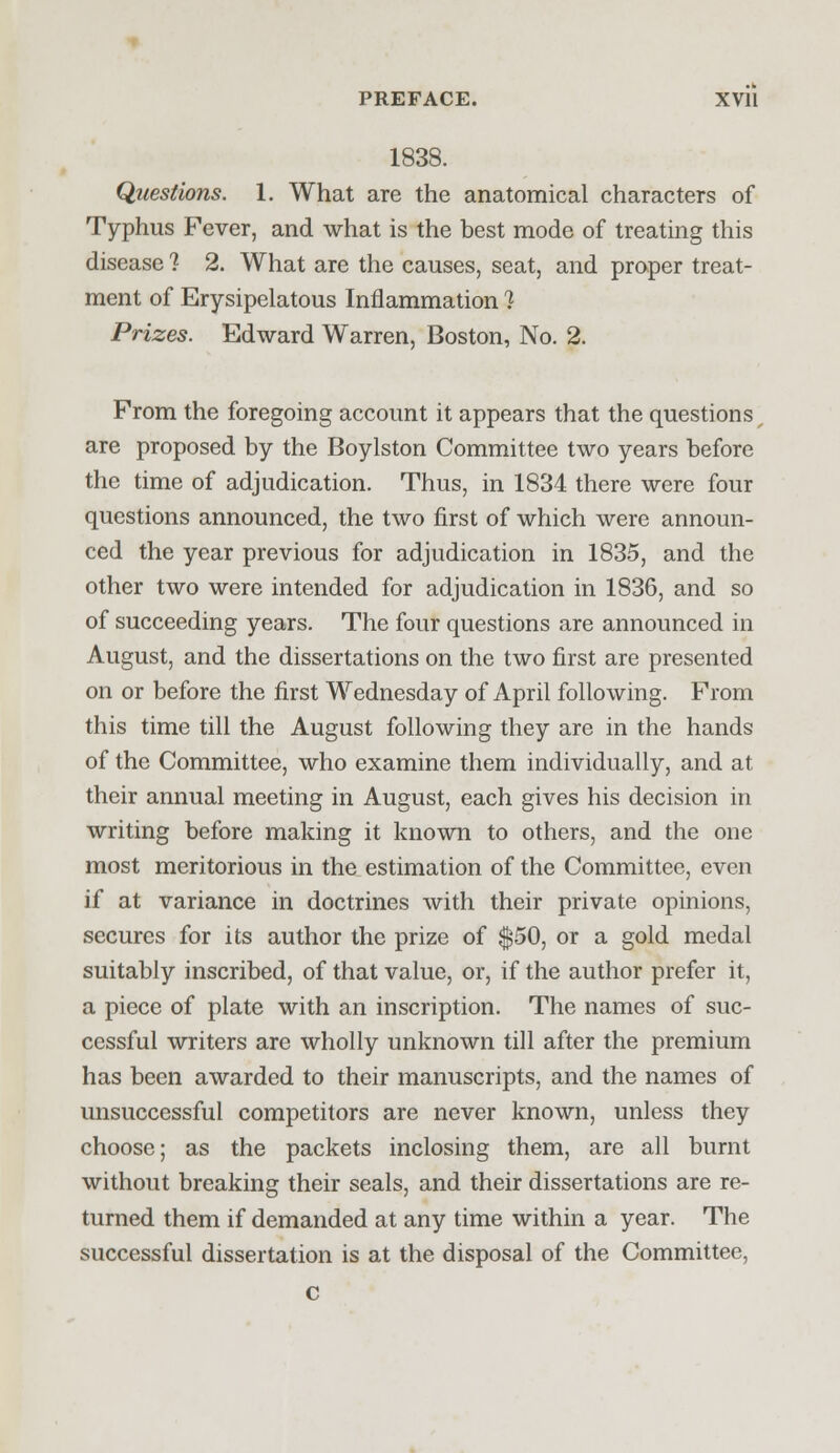 1838. Questions. 1. What are the anatomical characters of Typhus Fever, and what is the best mode of treating this disease 1 2. What are the causes, seat, and proper treat- ment of Erysipelatous Inflammation 1 Prizes. Edward Warren, Boston, No. 2. From the foregoing account it appears that the questions are proposed by the Boylston Committee two years before the time of adjudication. Thus, in 1834 there were four questions announced, the two first of which were announ- ced the year previous for adjudication in 1835, and the other two were intended for adjudication in 1836, and so of succeeding years. The four questions are announced in August, and the dissertations on the two first are presented on or before the first Wednesday of April following. From this time till the August following they are in the hands of the Committee, who examine them individually, and at their annual meeting in August, each gives his decision in writing before making it known to others, and the one most meritorious in the estimation of the Committee, even if at variance in doctrines with their private opinions, secures for its author the prize of $50, or a gold medal suitably inscribed, of that value, or, if the author prefer it, a piece of plate with an inscription. The names of suc- cessful writers are wholly unknown till after the premium has been awarded to their manuscripts, and the names of unsuccessful competitors are never known, unless they choose; as the packets inclosing them, are all burnt without breaking their seals, and their dissertations are re- turned them if demanded at any time within a year. The successful dissertation is at the disposal of the Committee, c