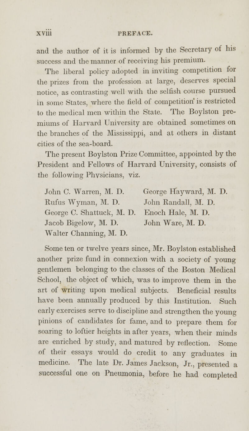 and the author of it is informed by the Secretary of his success and the manner of receiving his premium. The liberal policy adopted in inviting competition for the prizes from the profession at large, deserves special notice, as contrasting well with the selfish course pursued in some States, where the field of competition is restricted to the medical men within the State. The Boylston pre- miums of Harvard University are obtained sometimes on the branches of the Mississippi, and at others in distant cities of the sea-board. The present Boylston Prize Committee, appointed by the President and Fellows of Harvard University, consists of the following Physicians, viz. John C. Warren, M. D. George Hayward, M. D. Rufus Wyman, M. D. John Randall, M. D. George C. Shattuck, M. D. Enoch Hale, M. D. Jacob Bigelow, M. D. John Ware, M. D. Walter Channing, M. D. Some ten or twelve years since, Mr. Boylston established another prize fund in connexion with a society of young gentlemen belonging to the classes of the Boston Medical School, the object of which, was to improve them in the art of writing upon medical subjects. Beneficial results have been annually produced by this Institution. Such early exercises serve to discipline and strengthen the young pinions of candidates for fame, and to prepare them for soaring to loftier heights in after years, when their minds are enriched by study, and matured by reflection. Some of their essays would do credit to any graduates in medicine. The late Dr. James Jackson, Jr., presented a successful one on Pneumonia, before he had completed