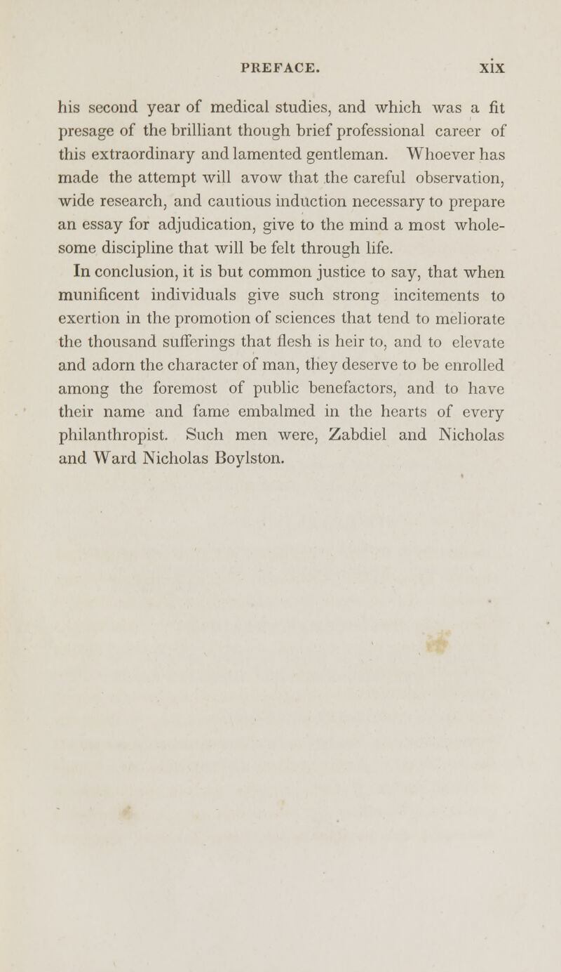 his second year of medical studies, and which was a fit presage of the brilliant though brief professional career of this extraordinary and lamented gentleman. Whoever has made the attempt will avow that the careful observation, wide research, and cautious induction necessary to prepare an essay for adjudication, give to the mind a most whole- some discipline that will be felt through life. In conclusion, it is but common justice to say, that when munificent individuals give such strong incitements to exertion in the promotion of sciences that tend to meliorate the thousand sufferings that flesh is heir to, and to elevate and adorn the character of man, they deserve to be enrolled among the foremost of public benefactors, and to have their name and fame embalmed in the hearts of every philanthropist. Such men were, Zabdiel and Nicholas and Ward Nicholas Boylston.