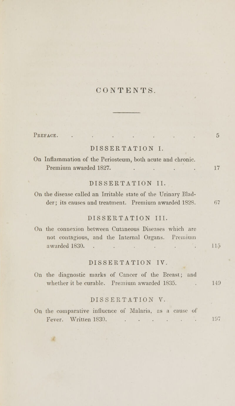 CONTENTS Preface. ....... 5 DISSERTATION I. On Inflammation of the Periosteum, both acute and chronic. Premium awarded 1827. . . . . 17 DISSERTATION II. On the disease called an Irritable state of the Urinary Blad- der; its causes and treatment. Premium awarded 1828. 67 DISSERTATION III. On the connexion between Cutaneous Diseases which are not contagious, and the Internal Organs. Premium awarded 1830. . . . . . .11) DISSERTATION IV. On the diagnostic marks of Cancer of the Breast; and whether it be curable. Premium awarded 1835. . 149 DISSERTATION V. On the comparative influence of Malaria, as a cause of Fever. Written 1830. 197