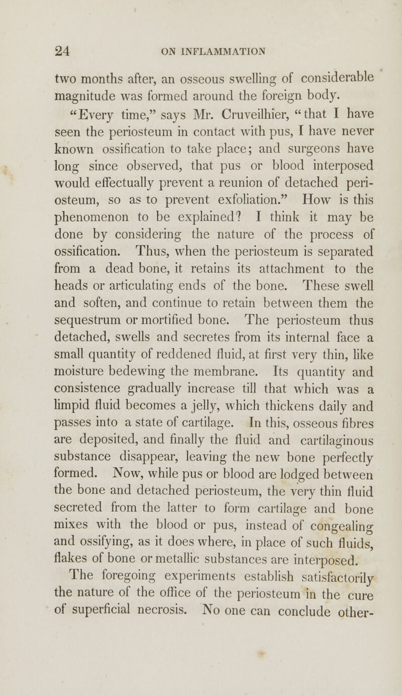 two months after, an osseous swelling of considerable magnitude was formed around the foreign body. Every time, says Mr. Cruveilhier, that I have seen the periosteum in contact with pus, I have never known ossification to take place; and surgeons have long since observed, that pus or blood interposed would effectually prevent a reunion of detached peri- osteum, so as to prevent exfoliation. How is this phenomenon to be explained? I think it may be done by considering the nature of the process of ossification. Thus, when the periosteum is separated from a dead bone, it retains its attachment to the heads or articulating ends of the bone. These swell and soften, and continue to retain between them the sequestrum or mortified bone. The periosteum thus detached, swells and secretes from its internal face a small quantity of reddened fluid, at first very thin, like moisture bedewing the membrane. Its quantity and consistence gradually increase till that which wTas a limpid fluid becomes a jelly, which thickens daily and passes into a state of cartilage. In this, osseous fibres are deposited, and finally the fluid and cartilaginous substance disappear, leaving the new bone perfectly formed. Now, while pus or blood are lodged between the bone and detached periosteum, the very thin fluid secreted from the latter to form cartilage and bone mixes with the blood or pus, instead of congealing and ossifying, as it does where, in place of such fluids, flakes of bone or metallic substances are interposed. The foregoing experiments establish satisfactorily the nature of the office of the periosteum in the cure of superficial necrosis. No one can conclude other-