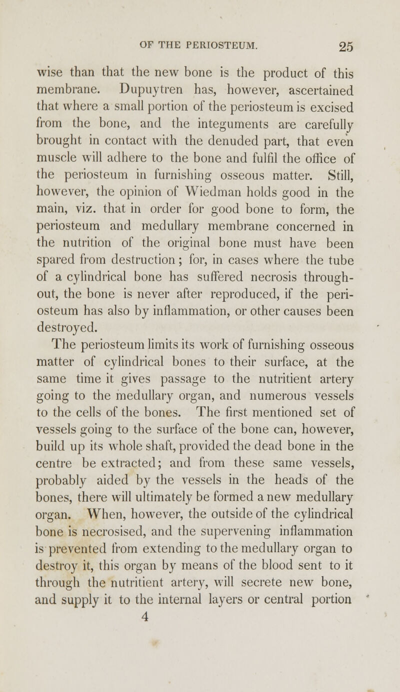 wise than that the new bone is the product of this membrane. Dupuytren has, however, ascertained that where a small portion of the periosteum is excised from the bone, and the integuments are carefully brought in contact with the denuded part, that even muscle will adhere to the bone and fulfil the office of the periosteum in furnishing osseous matter. Still, however, the opinion of Wiedman holds good in the main, viz. that in order for good bone to form, the periosteum and medullary membrane concerned in the nutrition of the original bone must have been spared from destruction; for, in cases where the tube of a cylindrical bone has suffered necrosis through- out, the bone is never after reproduced, if the peri- osteum has also by inflammation, or other causes been destroyed. The periosteum limits its work of furnishing osseous matter of cylindrical bones to their surface, at the same time it gives passage to the nutritient artery going to the medullary organ, and numerous vessels to the cells of the bones. The first mentioned set of vessels going to the surface of the bone can, however, build up its whole shaft, provided the dead bone in the centre be extracted; and from these same vessels, probably aided by the vessels in the heads of the bones, there will ultimately be formed a new medullary organ. When, however, the outside of the cylindrical bone is necrosised, and the supervening inflammation is prevented from extending to the medullary organ to destroy it, this organ by means of the blood sent to it through the nutritient artery, will secrete new bone, and supply it to the internal layers or central portion 4