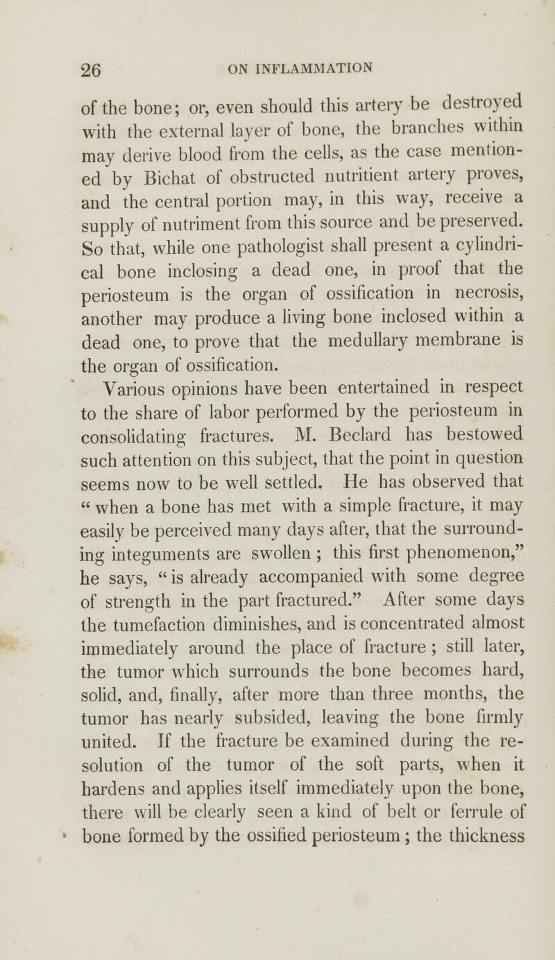 of the bone; or, even should this artery be destroyed with the external layer of bone, the branches within may derive blood from the cells, as the case mention- ed by Bichat of obstructed nutritient artery proves, and the central portion may, in this way, receive a supply of nutriment from this source and be preserved. So that, while one pathologist shall present a cylindri- cal bone inclosing a dead one, in proof that the periosteum is the organ of ossification in necrosis, another may produce a living bone inclosed within a dead one, to prove that the medullary membrane is the organ of ossification. Various opinions have been entertained in respect to the share of labor performed by the periosteum in consolidating fractures. M. Beclard has bestowed such attention on this subject, that the point in question seems now to be well settled. He has observed that  when a bone has met with a simple fracture, it may easily be perceived many days after, that the surround- ing integuments are swollen ; this first phenomenon, he says,  is already accompanied with some degree of strength in the part fractured. After some clays the tumefaction diminishes, and is concentrated almost immediately around the place of fracture ; still later, the tumor which surrounds the bone becomes hard, solid, and, finally, after more than three months, the tumor has nearly subsided, leaving the bone firmly united. If the fracture be examined during the re- solution of the tumor of the soft parts, when it hardens and applies itself immediately upon the bone, there will be clearly seen a kind of belt or ferrule of • bone formed by the ossified periosteum; the thickness