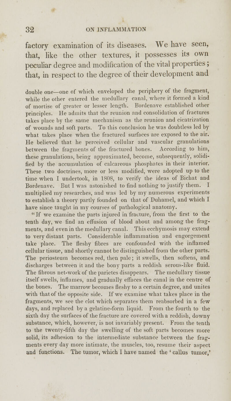 factory examination of its diseases. We have seen, that, like the other textures, it possesses its own peculiar degree and modification of the vital properties; that, in respect to the degree of their development and double one—one of which enveloped the periphery of the fragment, while the other entered the medullary canal, where it formed a kind of mortise of greater or lesser length. Bordenave established other principles. He admits that the reunion and consolidation of fractures takes place by the same mechanism as the reunion and cicatrization of wounds and soft parts. To this conclusion he was doubtless led by what takes place when the fractured surfaces are exposed to the air. He believed that he perceived cellular and vascular granulations between the fragments of the fractured bones. According to him, these granulations, being approximated, become, subsequently, solidi- fied by the accumulation of calcareous phosphates in their interior. These two doctrines, more or less modified, were adopted up to the time when I undertook, in 1808, to verify the ideas of Bichat and Bordenave. But I was astonished to find nothing to justify them. I multiplied my researches, and was led by my numerous experiments to establish a theory partly founded on that of Duhamel, and which I have since taught in my courses of pathological anatomy. If we examine the parts injured in fracture, from the first to the tenth day, we find an effusion of blood about and among the frag- ments, and even in the medullary canal. This ecchymosis may extend to very distant parts. Considerable inflammation and engorgement take place. The fleshy fibres are confounded with the inflamed cellular tissue, and shortly cannot be distinguished from the other parts. The periosteum becomes red, then pale; it swells, then softens, and discharges between it and the bony parts a reddish serous-like fluid. The fibrous net-work of the parietes disappears. The medullary tissue itself swells, inflames, and gradually effaces the canal in the centre of the bones. The marrow becomes fleshy to a certain degree, and unites with that of the opposite side. If we examine what takes place in the fragments, we see the clot which separates them reabsorbed in a few days, and replaced by a gelatine-form liquid. From the fourth to the sixth day the surfaces of the fracture are covered with a reddish, downy substance, which, however, is not invariably present. From the tenth to the twenty-fifth day the swelling of the soft parts becomes more solid, its adhesion to the intermediate substance between the frag- ments every day more intimate, the muscles, too, resume their aspect and functions. The tumor, which I have named the ' callus tumor,'