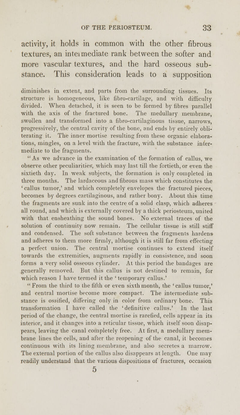 activity, it holds in common with the other fibrous textures, an intei mediate rank between the softer and more vascular textures, and the hard osseous sub- stance. This consideration leads to a supposition diminishes in extent, and parts from the surrounding tissues. Its structure is homogeneous, like fibro-cartilage, and with difficulty divided. When detached, it is seen to be formed by fibres parallel with the axis of the fractured bone. The medullary membrane, swollen and transformed into a fibro-cartilaginous tissue, narrows, progressively, the central cavity of the bone, and ends by entirely obli- terating it. The inner mortise resulting from these organic elabora- tions, mingles, on a level with the fracture, with the substance inter- mediate to the fragments. As we advance in the examination of the formation of callus, we observe other peculiarities, which may last till the fortieth, or even the sixtieth day. In weak subjects, the formation is only completed in three months. The lardaceous and fibrous mass which constitutes the 'callus tumor,'and which completely envelopes the fractured pieces, becomes by degrees cartilaginous, and rather bony. About this time the fragments are sunk into the centre of a solid clasp, which adheres all round, and which is externally covered by a thick periosteum, united with that ensheathing the sound bones. No external traces of the solution of continuity now remain. The cellular tissue is still stiff and condensed. The soft substance between the fragments hardens and adheres to them more firmly, although it is still far from effecting a perfect union. The central mortise continues to extend itself towards the extremities, augments rapidly in consistence, and soon forms a very solid osseous cylinder. At this period the bandages are generally removed. But this callus is not destined to remain, for which reason I have termed it the ' temporary callus.'  From the third to the fifth or even sixth month, the ' callus tumor,' and central mortise become more compact. The intermediate sub- stance is ossified, differing only in color from ordinary bone. This transformation I have called the 'definitive callus.' In the last period of the change, the central mortise is rarefied, cells appear in its interior, and it changes into a reticular tissue, which itself soon disap- pears, leaving the canal completely free. At first, a medullary mem- brane lines the cells, and after the reopening of the canal, it becomes continuous with its lining membrane, and also secretes a marrow. The external portion of the callus also disappears at length. One may readily understand that the various dispositions of fractures, occasion 5