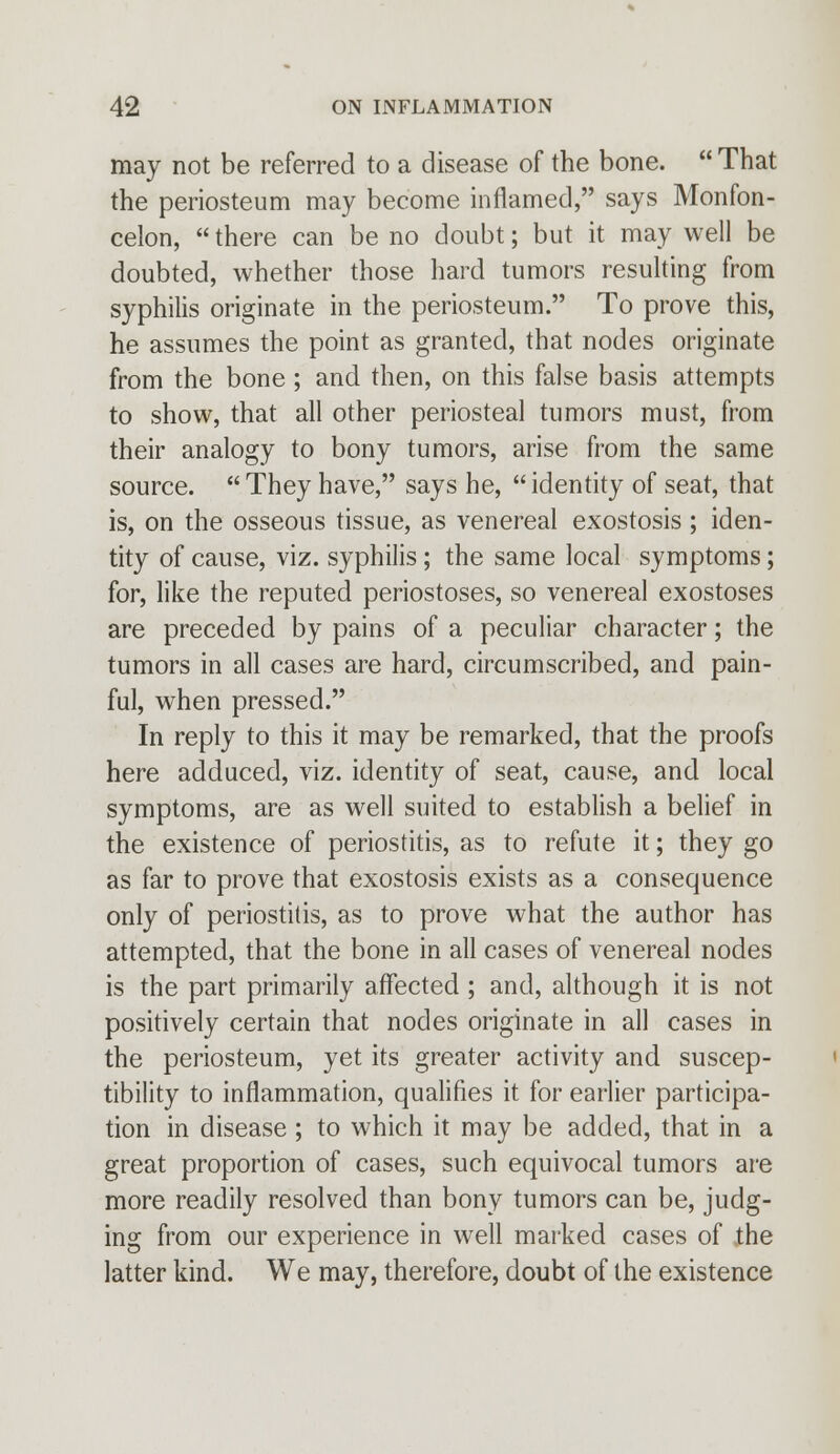 may not be referred to a disease of the bone.  That the periosteum may become inflamed, says Monfon- celon, there can be no doubt; but it may well be doubted, whether those hard tumors resulting from syphilis originate in the periosteum. To prove this, he assumes the point as granted, that nodes originate from the bone ; and then, on this false basis attempts to show, that all other periosteal tumors must, from their analogy to bony tumors, arise from the same source.  They have, says he,  identity of seat, that is, on the osseous tissue, as venereal exostosis ; iden- tity of cause, viz. syphilis; the same local symptoms; for, like the reputed periostoses, so venereal exostoses are preceded by pains of a peculiar character; the tumors in all cases are hard, circumscribed, and pain- ful, when pressed. In reply to this it may be remarked, that the proofs here adduced, viz. identity of seat, cause, and local symptoms, are as well suited to establish a belief in the existence of periostitis, as to refute it; they go as far to prove that exostosis exists as a consequence only of periostitis, as to prove what the author has attempted, that the bone in all cases of venereal nodes is the part primarily affected ; and, although it is not positively certain that nodes originate in all cases in the periosteum, yet its greater activity and suscep- tibility to inflammation, qualifies it for earlier participa- tion in disease ; to which it may be added, that in a great proportion of cases, such equivocal tumors are more readily resolved than bony tumors can be, judg- ing from our experience in well marked cases of the latter kind. We may, therefore, doubt of the existence