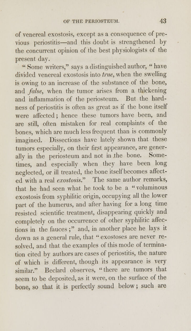 of venereal exostosis, except as a consequence of pre- vious periostitis—and this doubt is strengthened by the concurrent opinion of the best physiologists of the present day.  Some writers, says a distinguished author,  have divided venereal exostosis into true, when the swelling is owing to an increase of the substance of the bone, and false, when the tumor arises from a thickening and inflammation of the periosteum. But the hard- ness of periostitis is often as great as if the bone itself were affected; hence these tumors have been, and are still, often mistaken for real complaints of the bones, which are much less frequent than is commonly imagined. Dissections have lately shown that these tumors especially, on their first appearance, are gener- ally in the periosteum and not in the bone. Some- times, and especially when they have been long neglected, or ill treated, the bone itself becomes affect- ed with a real exostosis The same author remarks, that he had seen what he took to be a  voluminous exostosis from syphilitic origin, occupying all the lower part of the humerus, and after having for a long time resisted scientific treatment, disappearing quickly and completely on the occurrence of other syphilitic affec- tions in the fauces ; and, in another place he lays it down as a general rule, that  exostoses are never re- solved, and that the examples of this mode of termina- tion cited by authors are cases of periostitis, the nature of which is different, though its appearance is very similar. Beclard observes, there are tumors that seem to be deposited, as it were, on the surface of the bone, so that it is perfectly sound below; such are