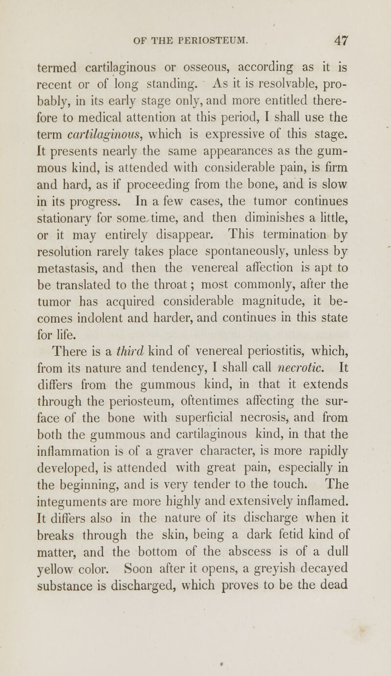 termed cartilaginous or osseous, according as it is recent or of long standing. As it is resolvable, pro- bably, in its early stage only, and more entitled there- fore to medical attention at this period, I shall use the term cartilaginous, which is expressive of this stage. It presents nearly the same appearances as the gum- mous kind, is attended with considerable pain, is firm and hard, as if proceeding from the bone, and is slow in its progress. In a few cases, the tumor continues stationary for sometime, and then diminishes a little, or it may entirely disappear. This termination by resolution rarely takes place spontaneously, unless by metastasis, and then the venereal affection is apt to be translated to the throat; most commonly, after the tumor has acquired considerable magnitude, it be- comes indolent and harder, and continues in this state for life. There is a third kind of venereal periostitis, which, from its nature and tendency, I shall call necrotic. It differs from the gummous kind, in that it extends through the periosteum, oftentimes affecting the sur- face of the bone with superficial necrosis, and from both the gummous and cartilaginous kind, in that the inflammation is of a graver character, is more rapidly developed, is attended with great pain, especially in the beginning, and is very tender to the touch. The integuments are more highly and extensively inflamed. It differs also in the nature of its discharge when it breaks through the skin, being a dark fetid kind of matter, and the bottom of the abscess is of a dull yellow color. Soon after it opens, a greyish decayed substance is discharged, which proves to be the dead