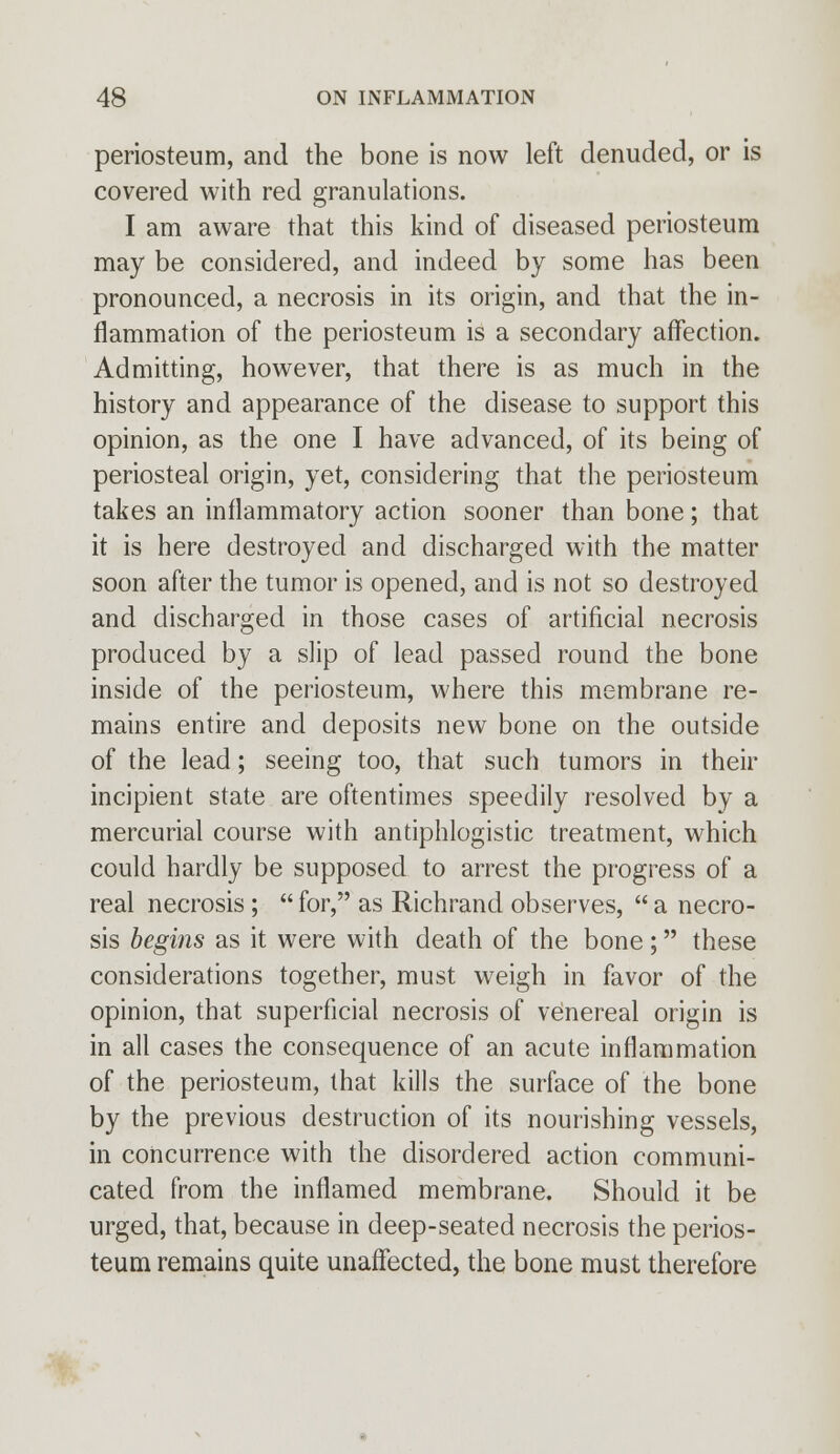 periosteum, and the bone is now left denuded, or is covered with red granulations. I am aware that this kind of diseased periosteum may be considered, and indeed by some has been pronounced, a necrosis in its origin, and that the in- flammation of the periosteum is a secondary affection. Admitting, however, that there is as much in the history and appearance of the disease to support this opinion, as the one I have advanced, of its being of periosteal origin, yet, considering that the periosteum takes an inflammatory action sooner than bone; that it is here destroyed and discharged with the matter soon after the tumor is opened, and is not so destroyed and discharged in those cases of artificial necrosis produced by a slip of lead passed round the bone inside of the periosteum, where this membrane re- mains entire and deposits new bone on the outside of the lead; seeing too, that such tumors in their incipient state are oftentimes speedily resolved by a mercurial course with antiphlogistic treatment, which could hardly be supposed to arrest the progress of a real necrosis ;  for, as Richrand observes,  a necro- sis begins as it were with death of the bone; these considerations together, must weigh in favor of the opinion, that superficial necrosis of venereal origin is in all cases the consequence of an acute inflammation of the periosteum, that kills the surface of the bone by the previous destruction of its nourishing vessels, in concurrence with the disordered action communi- cated from the inflamed membrane. Should it be urged, that, because in deep-seated necrosis the perios- teum remains quite unaffected, the bone must therefore