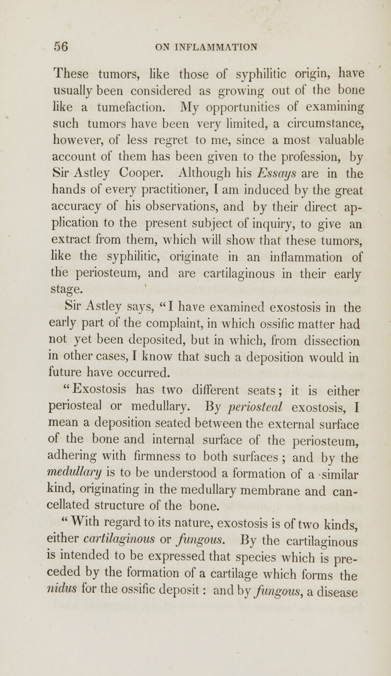 These tumors, like those of syphilitic origin, have usually been considered as growing out of the bone like a tumefaction. My opportunities of examining such tumors have been very limited, a circumstance, however, of less regret to me, since a most valuable account of them has been given to the profession, by Sir Astley Cooper. Although his Essaijs are in the hands of every practitioner, I am induced by the great accuracy of his observations, and by their direct ap- plication to the present subject of inquiry, to give an extract from them, which will show that these tumors, like the syphilitic, originate in an inflammation of the periosteum, and are cartilaginous in their early stage. Sir Astley says,  I have examined exostosis in the early part of the complaint, in which ossifie matter had not yet been deposited, but in which, from dissection in other cases, I know that such a deposition would in future have occurred. Exostosis has two different seats; it is either periosteal or medullary. By periosteal exostosis, I mean a deposition seated between the external surface of the bone and internal surface of the periosteum, adhering with firmness to both surfaces ; and by the medullary is to be understood a formation of a similar kind, originating in the medullary membrane and can- cellated structure of the bone.  With regard to its nature, exostosis is of two kinds, either cartilaginous or fungous. By the cartilaginous is intended to be expressed that species which is pre- ceded by the formation of a cartilage which forms the nidus for the ossifie deposit: and by fungous, a disease