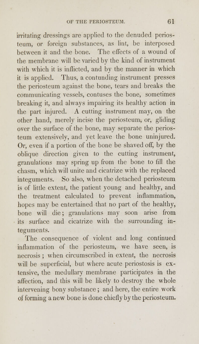 irritating dressings are applied to the denuded perios- teum, or foreign substances, as lint, be interposed between it and the bone. The effects of a wound of the membrane will be varied by the kind of instrument with which it is inflicted, and by the manner in which it is applied. Thus, a contunding instrument presses the periosteum against the bone, tears and breaks the communicating vessels, contuses the bone, sometimes breaking it, and always impairing its healthy action in the part injured. A cutting instrument may, on the other hand, merely incise the periosteum, or, gliding over the surface of the bone, may separate the perios- teum extensively, and yet leave the bone uninjured. Or, even if a portion of the bone be shaved off, by the oblique direction given to the cutting instrument, granulations may spring up from the bone to fill the chasm, which will unite and cicatrize with the replaced integuments. So also, when the detached periosteum is of little extent, the patient young and healthy, and the treatment calculated to prevent inflammation, hopes may be entertained that no part of the healthy, bone will die; granulations may soon arise from its surface and cicatrize with the surrounding in- teguments. The consequence of violent and long continued inflammation of the periosteum, we have seen, is necrosis ; when circumscribed in extent, the necrosis will be superficial, but where acute periostosis is ex- tensive, the medullary membrane participates in the affection, and this will be likely to destroy the whole intervening bony substance; and here, the entire work of forming a new bone is done chiefly by the periosteum.