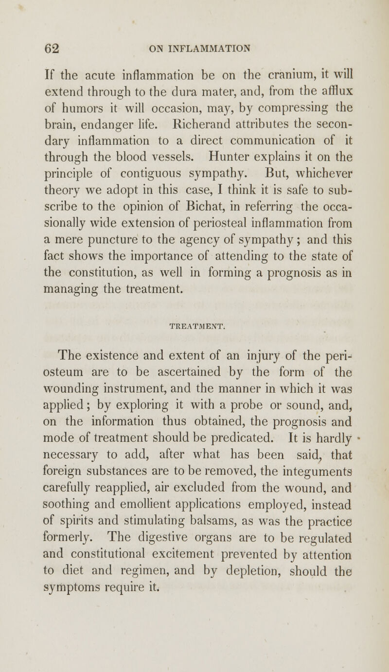 If the acute inflammation be on the cranium, it will extend through to the dura mater, and, from the afflux of humors it will occasion, may, by compressing the brain, endanger life. Richerand attributes the secon- dary inflammation to a direct communication of it through the blood vessels. Hunter explains it on the principle of contiguous sympathy. But, whichever theory we adopt in this case, I think it is safe to sub- scribe to the opinion of Bichat, in referring the occa- sionally wide extension of periosteal inflammation from a mere puncture to the agency of sympathy ; and this fact shows the importance of attending to the state of the constitution, as well in forming a prognosis as in managing the treatment. TREATMENT. The existence and extent of an injury of the peri- osteum are to be ascertained by the form of the wounding instrument, and the manner in which it was applied; by exploring it with a probe or sound, and, on the information thus obtained, the prognosis and mode of treatment should be predicated. It is hardly necessary to add, after what has been said, that foreign substances are to be removed, the integuments carefully reapplied, air excluded from the wound, and soothing and emollient applications employed, instead of spirits and stimulating balsams, as was the practice formerly. The digestive organs are to be regulated and constitutional excitement prevented by attention to diet and regimen, and by depletion, should the symptoms require it.