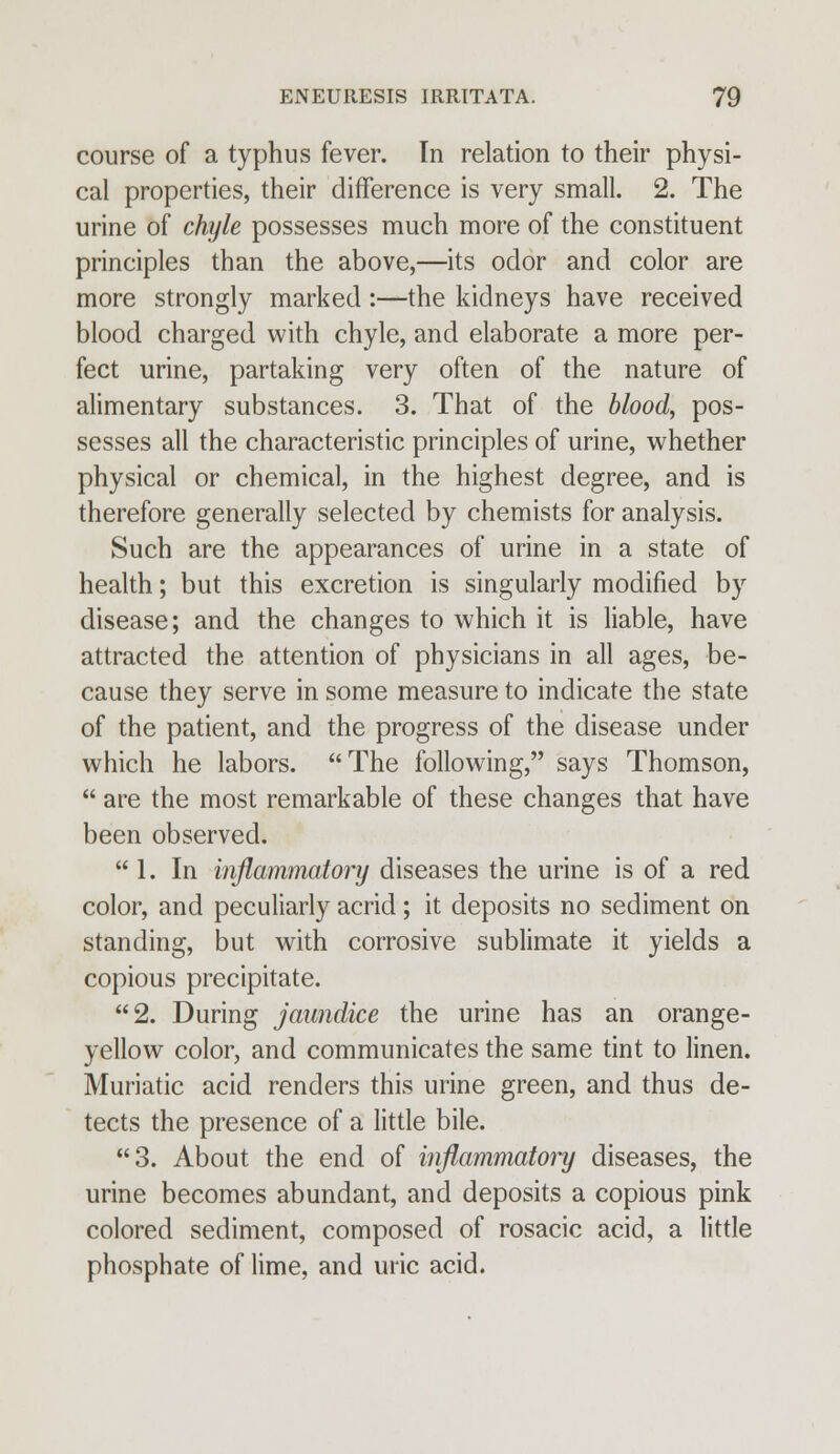 course of a typhus fever. In relation to their physi- cal properties, their difference is very small. 2. The urine of chyle possesses much more of the constituent principles than the above,—its odor and color are more strongly marked:—the kidneys have received blood charged with chyle, and elaborate a more per- fect urine, partaking very often of the nature of alimentary substances. 3. That of the blood, pos- sesses all the characteristic principles of urine, whether physical or chemical, in the highest degree, and is therefore generally selected by chemists for analysis. Such are the appearances of urine in a state of health; but this excretion is singularly modified by disease; and the changes to which it is liable, have attracted the attention of physicians in all ages, be- cause they serve in some measure to indicate the state of the patient, and the progress of the disease under which he labors. The following, says Thomson,  are the most remarkable of these changes that have been observed.  1. In inflammatory diseases the urine is of a red color, and peculiarly acrid; it deposits no sediment on standing, but with corrosive sublimate it yields a copious precipitate. 2. During jaundice the urine has an orange- yellow color, and communicates the same tint to linen. Muriatic acid renders this urine green, and thus de- tects the presence of a little bile. 3. About the end of inflammatory diseases, the urine becomes abundant, and deposits a copious pink colored sediment, composed of rosacic acid, a little phosphate of lime, and uric acid.