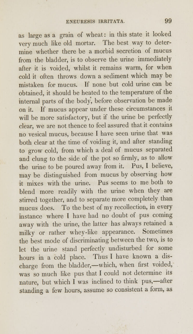 as large as a grain of wheat: in this state it looked very much like old mortar. The best way to deter- mine whether there be a morbid secretion of mucus from the bladder, is to observe the urine immediately after it is voided, whilst it remains warm, for when cold it often throws down a sediment which may be mistaken for mucus. If none but cold urine can be obtained, it should be heated to the temperature of the internal parts of the body, before observation be made on it. If mucus appear under these circumstances it will be more satisfactory, but if the urine be perfectly clear, we are not thence to feel assured that it contains no vesical mucus, because I have seen urine that was both clear at the time of voiding it, and after standing to grow cold, from which a deal of mucus separated and clung to the side of the pot so firmly, as to allow the urine to be poured away from it. Pus, I believe, may be distinguished from mucus by observing how it mixes with the urine. Pus seems to me both to blend more readily with the urine when they are stirred together, and to separate more completely than mucus does. To the best of my recollection, in every instance where I have had no doubt of pus coming away with the urine, the latter has always retained a milky or rather whey-like appearance. Sometimes the best mode of discriminating between the two, is to let the urine stand perfectly undisturbed for some hours in a cold place. Thus I have known a dis- charge from the bladder,—which, when first voided, was so much like pus that I could not determine its nature, but which I was inclined to think pus,—after standing a few hours, assume so consistent a form, as