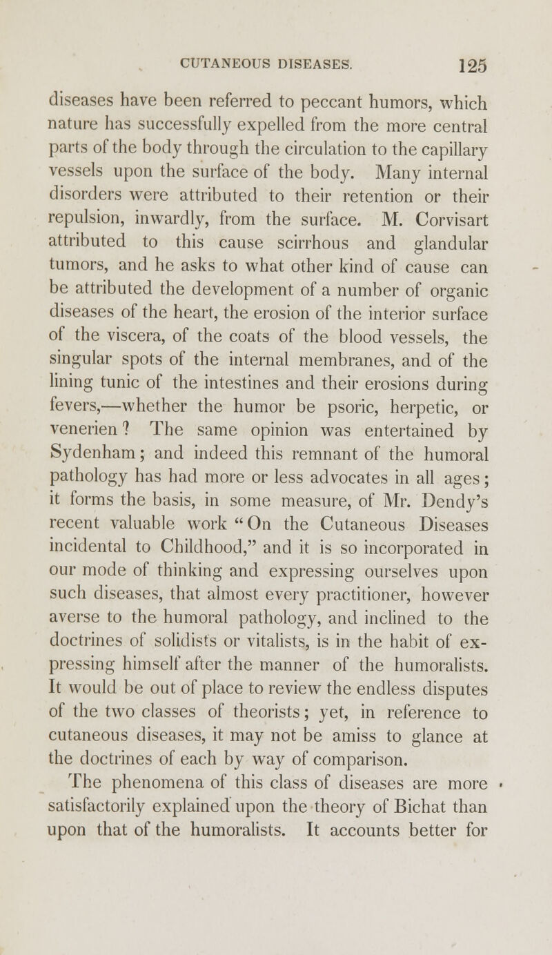 diseases have been referred to peccant humors, which nature has successfully expelled from the more central parts of the body through the circulation to the capillary vessels upon the surface of the body. Many internal disorders were attributed to their retention or their repulsion, inwardly, from the surface. M. Corvisart attributed to this cause scirrhous and glandular tumors, and he asks to what other kind of cause can be attributed the development of a number of organic diseases of the heart, the erosion of the interior surface of the viscera, of the coats of the blood vessels, the singular spots of the internal membranes, and of the lining tunic of the intestines and their erosions during fevers,—whether the humor be psoric, herpetic, or venerien 1 The same opinion was entertained by Sydenham; and indeed this remnant of the humoral pathology has had more or less advocates in all ages; it forms the basis, in some measure, of Mr. Dendy's recent valuable work  On the Cutaneous Diseases incidental to Childhood, and it is so incorporated in our mode of thinking and expressing ourselves upon such diseases, that almost every practitioner, however averse to the humoral pathology, and inclined to the doctrines of solidists or vitalists, is in the habit of ex- pressing himself after the manner of the humoralists. It would be out of place to review the endless disputes of the two classes of theorists; yet, in reference to cutaneous diseases, it may not be amiss to glance at the doctrines of each by way of comparison. The phenomena of this class of diseases are more satisfactorily explained upon the theory of Bichat than upon that of the humoralists. It accounts better for