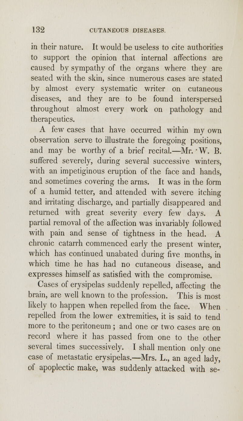 in their nature. It would be useless to cite authorities to support the opinion that internal affections are caused by sympathy of the organs where they are seated with the skin, since numerous cases are stated by almost every systematic writer on cutaneous diseases, and they are to be found interspersed throughout almost every work on pathology and therapeutics. A few cases that have occurred within my own observation serve to illustrate the foregoing positions, and may be worthy of a brief recital.—Mr. ■ W. B. suffered severely, during several successive winters, with an impetiginous eruption of the face and hands, and sometimes covering the arms. It was in the form of a humid tetter, and attended with severe itching and irritating discharge, and partially disappeared and returned with great severity every few days. A partial removal of the affection was invariably followed with pain and sense of tightness in the head. A chronic catarrh commenced early the present winter, which has continued unabated during five months, in which time he has had no cutaneous disease, and expresses himself as satisfied with the compromise. Cases of erysipelas suddenly repelled, affecting the brain, are well known to the profession. This is most likely to happen when repelled from the face. When repelled from the lower extremities, it is said to tend more to the peritoneum ; and one or two cases are on record where it has passed from one to the other several times successively. I shall mention only one case of metastatic erysipelas.—Mrs. L., an aged lady, of apoplectic make, was suddenly attacked with se-