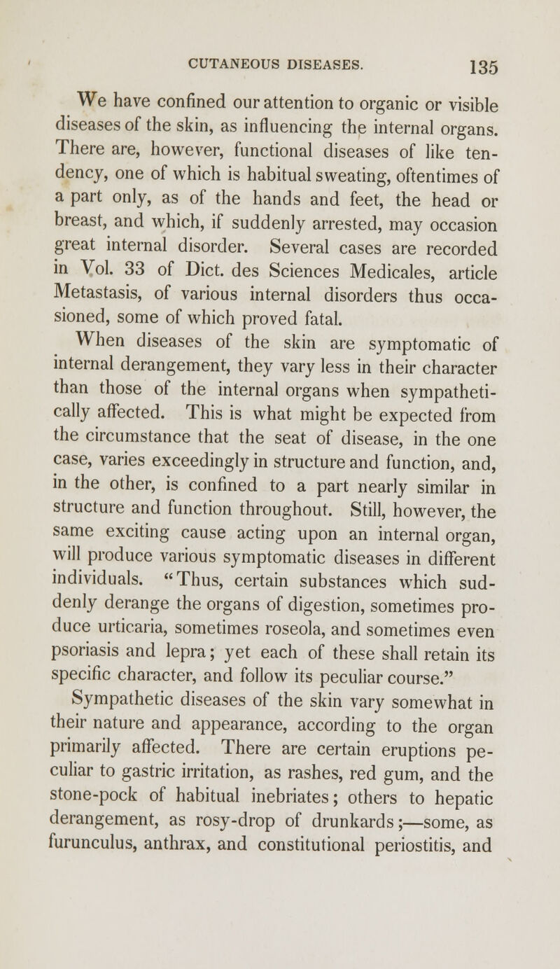 We have confined our attention to organic or visible diseases of the skin, as influencing the internal organs. There are, however, functional diseases of like ten- dency, one of which is habitual sweating, oftentimes of a part only, as of the hands and feet, the head or breast, and which, if suddenly arrested, may occasion great internal disorder. Several cases are recorded in Vol. 33 of Diet, des Sciences Medicales, article Metastasis, of various internal disorders thus occa- sioned, some of which proved fatal. When diseases of the skin are symptomatic of internal derangement, they vary less in their character than those of the internal organs when sympatheti- cally affected. This is what might be expected from the circumstance that the seat of disease, in the one case, varies exceedingly in structure and function, and, in the other, is confined to a part nearly similar in structure and function throughout. Still, however, the same exciting cause acting upon an internal organ, will produce various symptomatic diseases in different individuals. Thus, certain substances which sud- denly derange the organs of digestion, sometimes pro- duce urticaria, sometimes roseola, and sometimes even psoriasis and lepra; yet each of these shall retain its specific character, and follow its peculiar course. Sympathetic diseases of the skin vary somewhat in their nature and appearance, according to the organ primarily affected. There are certain eruptions pe- culiar to gastric irritation, as rashes, red gum, and the stone-pock of habitual inebriates; others to hepatic derangement, as rosy-drop of drunkards;—some, as furunculus, anthrax, and constitutional periostitis, and