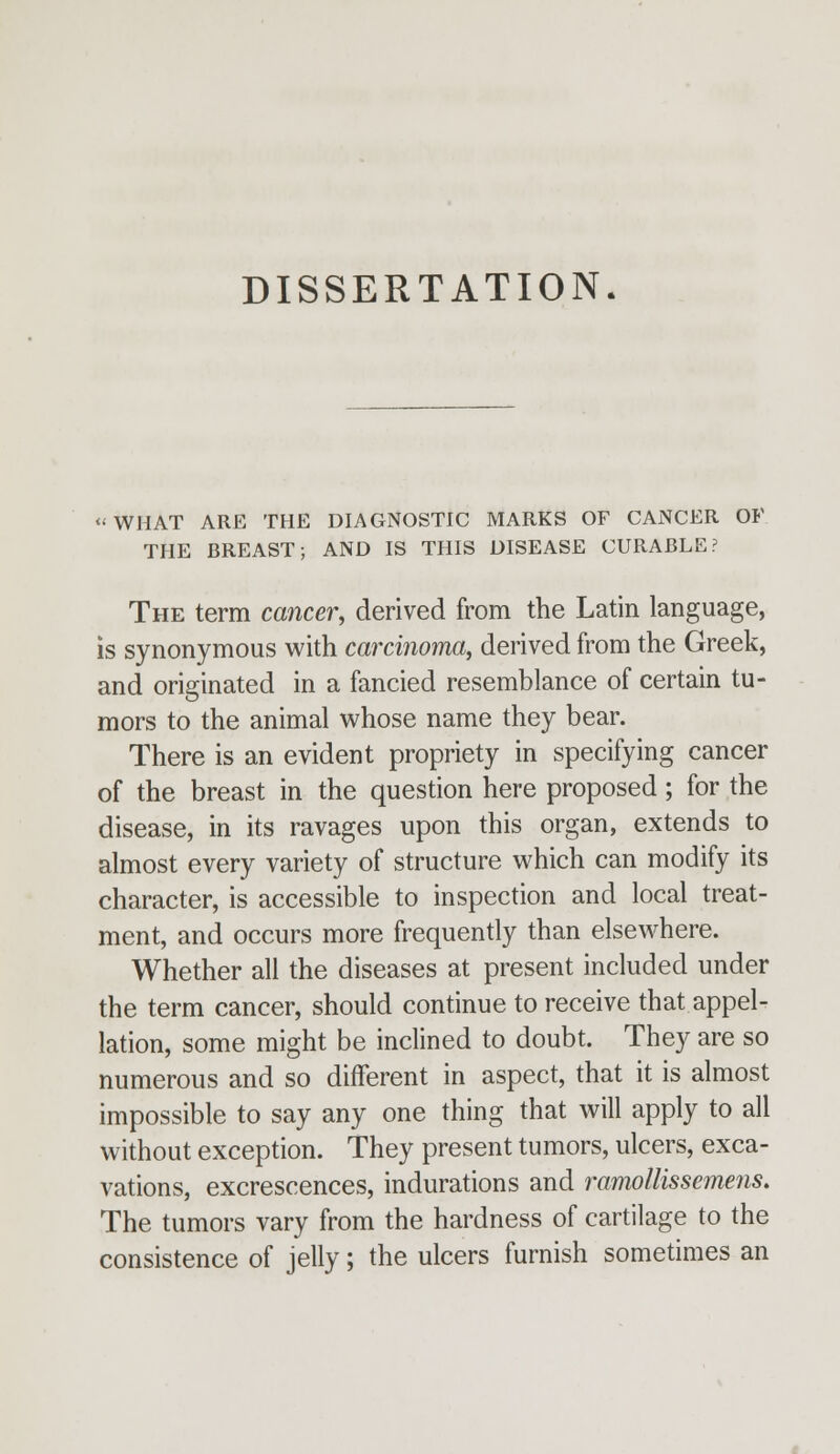 DISSERTATION. « WHAT ARE THE DIAGNOSTIC MARKS OF CANCER OF THE BREAST; AND IS THIS DISEASE CURABLE? The term cancer, derived from the Latin language, is synonymous with carcinoma, derived from the Greek, and originated in a fancied resemblance of certain tu- mors to the animal whose name they bear. There is an evident propriety in specifying cancer of the breast in the question here proposed; for the disease, in its ravages upon this organ, extends to almost every variety of structure which can modify its character, is accessible to inspection and local treat- ment, and occurs more frequently than elsewhere. Whether all the diseases at present included under the term cancer, should continue to receive that appel- lation, some might be inclined to doubt. They are so numerous and so different in aspect, that it is almost impossible to say any one thing that will apply to all without exception. They present tumors, ulcers, exca- vations, excrescences, indurations and ramollissemens. The tumors vary from the hardness of cartilage to the consistence of jelly; the ulcers furnish sometimes an