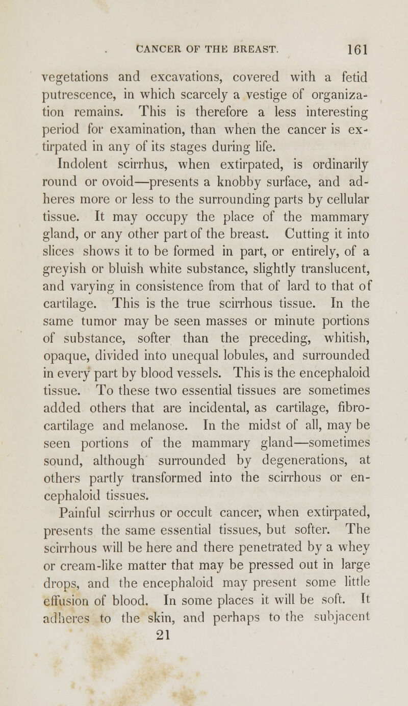 vegetations and excavations, covered with a fetid putrescence, in which scarcely a vestige of organiza- tion remains. This is therefore a less interesting period for examination, than when the cancer is ex- tirpated in any of its stages during life. Indolent scirrhus, when extirpated, is ordinarily round or ovoid—presents a knobby surface, and ad- heres more or less to the surrounding parts by cellular tissue. It may occupy the place of the mammary gland, or any other part of the breast. Cutting it into slices shows it to be formed in part, or entirely, of a greyish or bluish white substance, slightly translucent, and varying in consistence from that of lard to that of cartilage. This is the true scirrhous tissue. In the same tumor may be seen masses or minute portions of substance, softer than the preceding, whitish, opaque, divided into unequal lobules, and surrounded in every part by blood vessels. This is the encephaloicl tissue. To these two essential tissues are sometimes added others that are incidental, as cartilage, fibro- cartilage and melanose. In the midst of all, may be seen portions of the mammary gland—sometimes sound, although surrounded by degenerations, at others partly transformed into the scirrhous or en- cephaloid tissues. Painful scirrhus or occult cancer, when extirpated, presents the same essential tissues, but softer. The scirrhous will be here and there penetrated by a whey or cream-like matter that may be pressed out in large drops, and the encephaloid may present some little effusion of blood. In some places it will be soft. It adheres to the skin, and perhaps to the subjacent 21