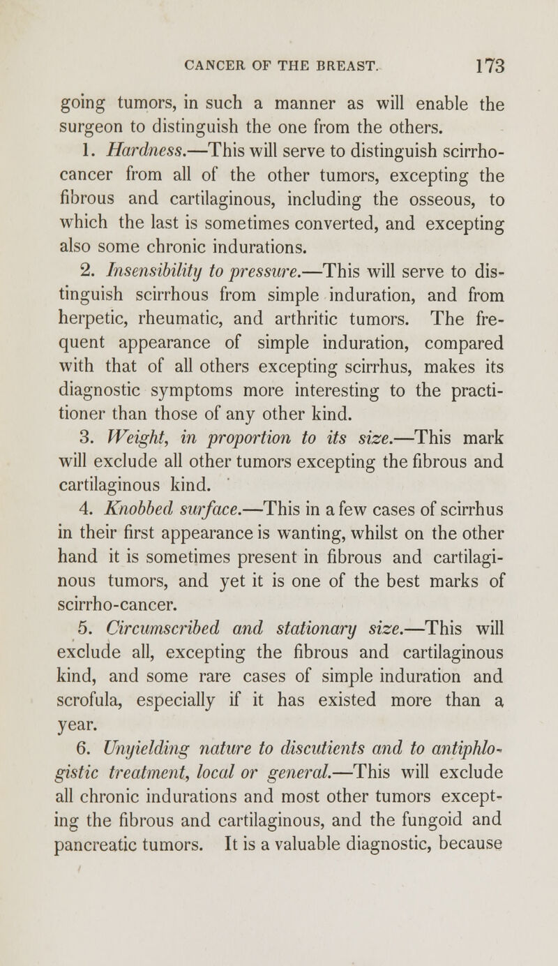 going tumors, in such a manner as will enable the surgeon to distinguish the one from the others. 1. Hardness.—This will serve to distinguish scirrho- cancer from all of the other tumors, excepting the fibrous and cartilaginous, including the osseous, to which the last is sometimes converted, and excepting also some chronic indurations. 2. Insensibility to pressure.—This will serve to dis- tinguish scirrhous from simple induration, and from herpetic, rheumatic, and arthritic tumors. The fre- quent appearance of simple induration, compared with that of all others excepting scirrhus, makes its diagnostic symptoms more interesting to the practi- tioner than those of any other kind. 3. Weight, in proportion to its size.—This mark will exclude all other tumors excepting the fibrous and cartilaginous kind. 4. Knobbed surface.—This in a few cases of scirrhus in their first appearance is wanting, whilst on the other hand it is sometimes present in fibrous and cartilagi- nous tumors, and yet it is one of the best marks of scirrho-cancer. 5. Circumscribed and stationary size.—This will exclude all, excepting the fibrous and cartilaginous kind, and some rare cases of simple induration and scrofula, especially if it has existed more than a year. 6. Umjielding nature to discuticnts and to antiphlo- gistic treatment, local or general.—This will exclude all chronic indurations and most other tumors except- ing the fibrous and cartilaginous, and the fungoid and pancreatic tumors. It is a valuable diagnostic, because