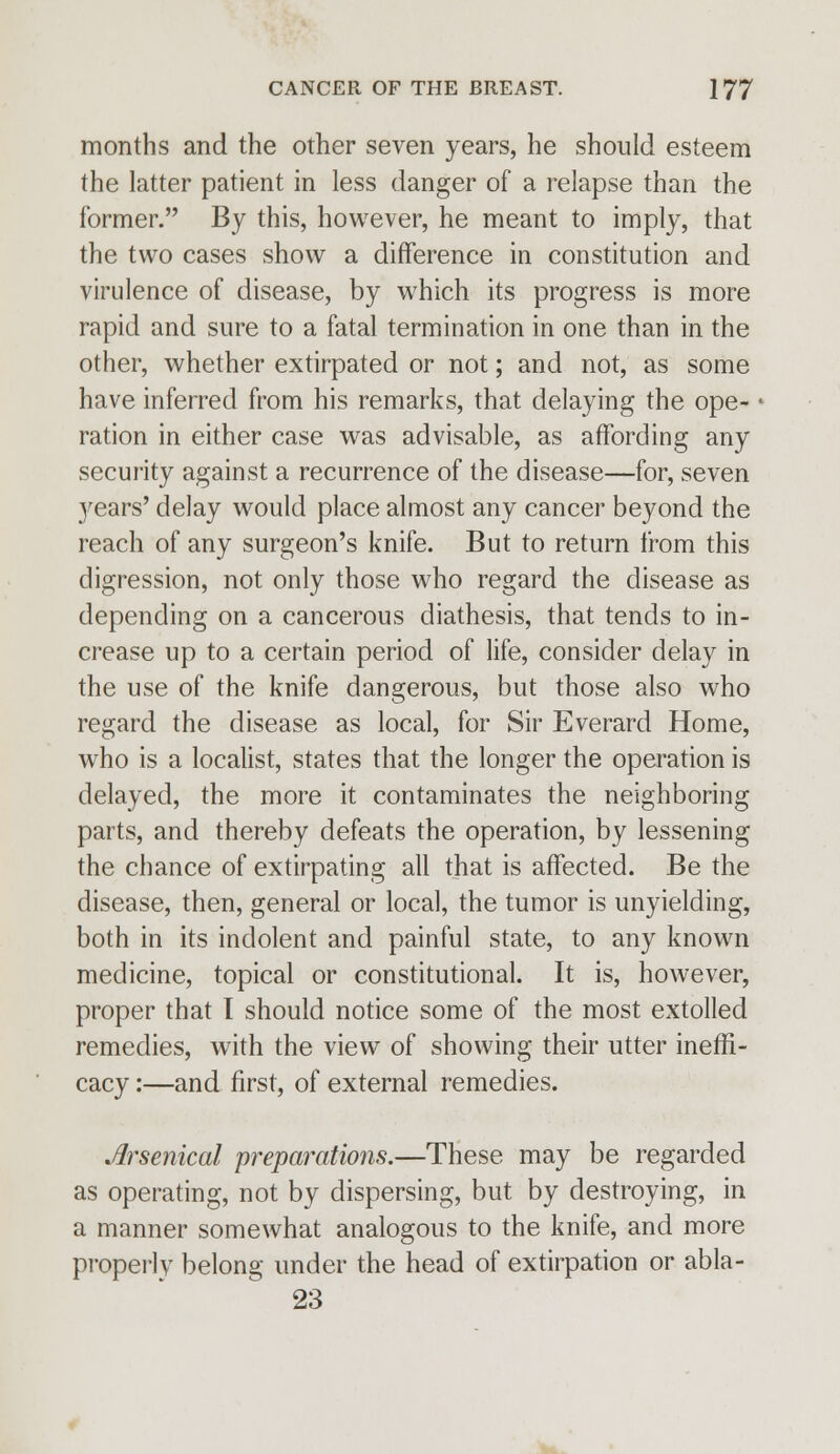 months and the other seven years, he should esteem the latter patient in less danger of a relapse than the former. By this, however, he meant to imply, that the two cases show a difference in constitution and virulence of disease, by which its progress is more rapid and sure to a fatal termination in one than in the other, whether extirpated or not; and not, as some have inferred from his remarks, that delaying the ope- - ration in either case was advisable, as affording any security against a recurrence of the disease—for, seven years' delay would place almost any cancer beyond the reach of any surgeon's knife. But to return from this digression, not only those who regard the disease as depending on a cancerous diathesis, that tends to in- crease up to a certain period of life, consider delay in the use of the knife dangerous, but those also who regard the disease as local, for Sir Everard Home, who is a localist, states that the longer the operation is delayed, the more it contaminates the neighboring parts, and thereby defeats the operation, by lessening the chance of extirpating all that is affected. Be the disease, then, general or local, the tumor is unyielding, both in its indolent and painful state, to any known medicine, topical or constitutional. It is, however, proper that I should notice some of the most extolled remedies, with the view of showing their utter ineffi- cacy:—and first, of external remedies. Arsenical preparations.—These may be regarded as operating, not by dispersing, but by destroying, in a manner somewhat analogous to the knife, and more properly belong under the head of extirpation or abla- 23