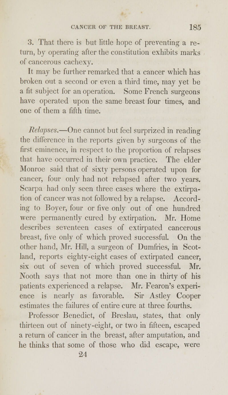 3. That there is but little hope of preventing a re- turn, by operating after the constitution exhibits marks of cancerous cachexy. It may be further remarked that a cancer which has broken out a second or even a third time, may yet be a fit subject for an operation. Some French surgeons have operated upon the same breast four times, and one of them a fifth time. Relapses.—One cannot but feel surprized in reading the difference in the reports given by surgeons of the first eminence, in respect to the proportion of relapses that have occurred in their own practice. The elder Monroe said that of sixty persons operated upon for cancer, four only had not relapsed after two years. Scarpa had only seen three cases where the extirpa- tion of cancer was not followed by a relapse. Accord- ing to Boyer, four or five only out of one hundred were permanently cured by extirpation. Mr. Home describes seventeen cases of extirpated cancerous breast, five only of which proved successful. On the other hand, Mr. Hill, a surgeon of Dumfries, in Scot- land, reports eighty-eight cases of extirpated cancer, six out of seven of which proved successful. Mr. Nooth says that not more than one in thirty of his patients experienced a relapse. Mr. Fearon's experi- ence is nearly as favorable. Sir Astley Cooper estimates the failures of entire cure at three fourths. Professor Benedict, of Breslau, states, that only thirteen out of ninety-eight, or two in fifteen, escaped a return of cancer in the breast, after amputation, and he thinks that some of those who did escape, were 24