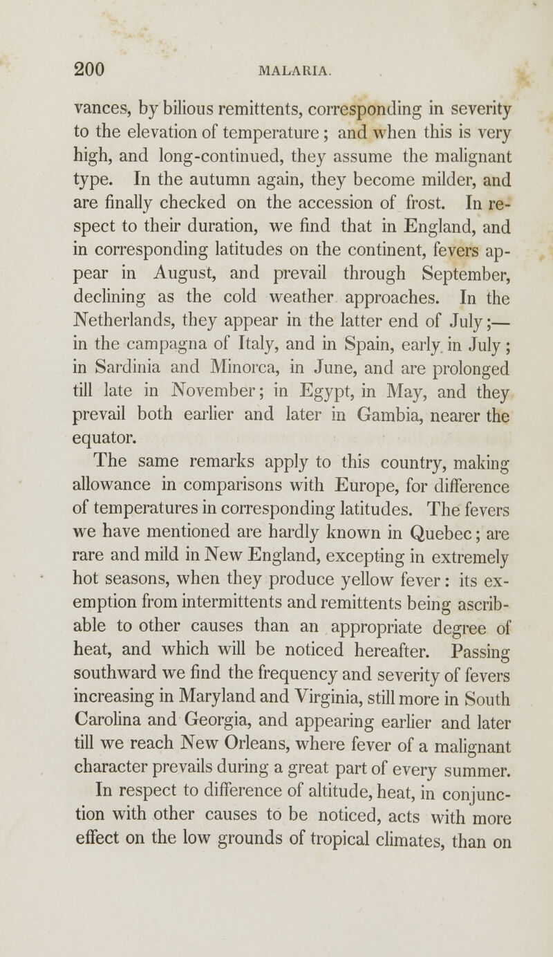 varices, by bilious remittents, corresponding in severity to the elevation of temperature; and when this is very high, and long-continued, they assume the malignant type. In the autumn again, they become milder, and are finally checked on the accession of frost. In re- spect to their duration, we find that in England, and in corresponding latitudes on the continent, fevers ap- pear in August, and prevail through September, declining as the cold weather approaches. In the Netherlands, they appear in the latter end of July;— in the campagna of Italy, and in Spain, early, in July; in Sardinia and Minorca, in June, and are prolonged till late in November; in Egypt, in May, and they prevail both earlier and later in Gambia, nearer the equator. The same remarks apply to this country, making allowance in comparisons with Europe, for difference of temperatures in corresponding latitudes. The fevers we have mentioned are hardly known in Quebec; are rare and mild in New England, excepting in extremely hot seasons, when they produce yellow fever: its ex- emption from intermittents and remittents being ascrib- able to other causes than an appropriate degree of heat, and which will be noticed hereafter. Passing southward we find the frequency and severity of fevers increasing in Maryland and Virginia, still more in South Carolina and Georgia, and appearing earlier and later till we reach New Orleans, where fever of a malignant character prevails during a great part of every summer. In respect to difference of altitude, heat, in conjunc- tion with other causes to be noticed, acts with more effect on the low grounds of tropical climates, than on