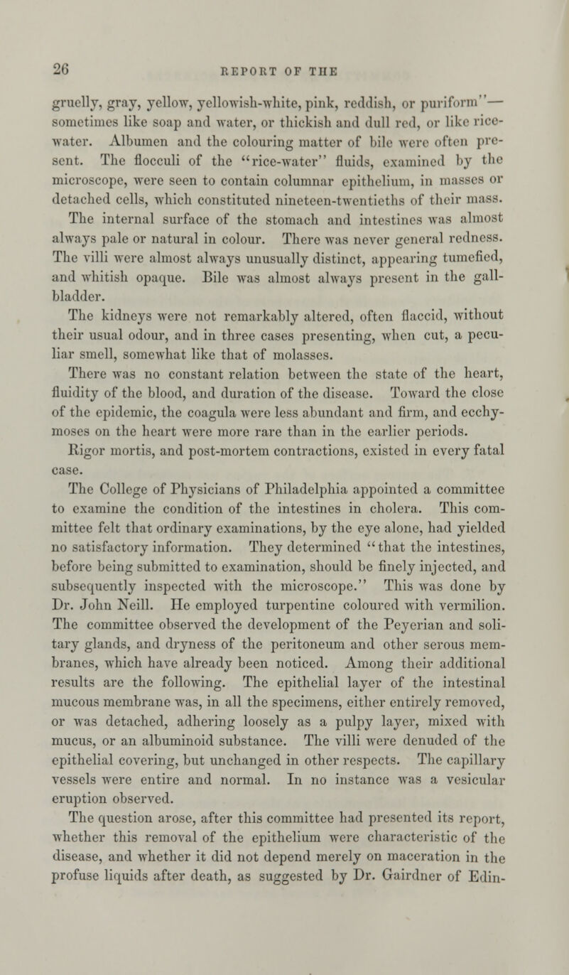 gruelly, gray, yellow, yellowish-white, pink, reddish, or purifonn— sometimes like soap and water, or thickish and dull red, or like rioe- water. Albumen and the colouring matter of bile were often pre- sent. The flocculi of the rice-water fluids, examined M the microscope, were seen to contain columnar epithelium, in masses or detached cells, which constituted nineteen-twentietha of their mass. The internal surface of the stomach and intestines was almost always pale or natural in colour. There was never general redness. The villi were almost always unusually distinct, appearing tumefied, and whitish opaque. Bile Avas almost always present in the gall- bladder. The kidneys were not remarkably altered, often flaccid, without their usual odour, and in three cases presenting, when cut, a pecu- liar smell, somewhat like that of molasses. There was no constant relation between the state of the heart, fluidity of the blood, and duration of the disease. Toward the close of the epidemic, the coagula were less abundant and firm, and ecchy- moses on the heart were more rare than in the earlier periods. Rigor mortis, and post-mortem contractions, existed in every fatal case. The College of Physicians of Philadelphia appointed a committee to examine the condition of the intestines in cholera. This com- mittee felt that ordinary examinations, by the eye alone, had yielded no satisfactory information. They determined that the intestines, before being submitted to examination, should be finely injected, and subsequently inspected with the microscope. This was done by Dr. John Neill. He employed turpentine coloured with vermilion. The committee observed the development of the Peyerian and soli- tary glands, and dryness of the peritoneum and other serous mem- branes, which have already been noticed. Among their additional results are the following. The epithelial layer of the intestinal mucous membrane was, in all the specimens, either entirely removed, or was detached, adhering loosely as a pulpy layer, mixed with mucus, or an albuminoid substance. The villi were denuded of the epithelial covering, but unchanged in other respects. The capillary vessels were entire and normal. In no instance was a vesicular eruption observed. The question arose, after this committee had presented its report, whether this removal of the epithelium were characteristic of the disease, and whether it did not depend merely on maceration in the profuse liquids after death, as suggested by Dr. Gairdner of Edin-