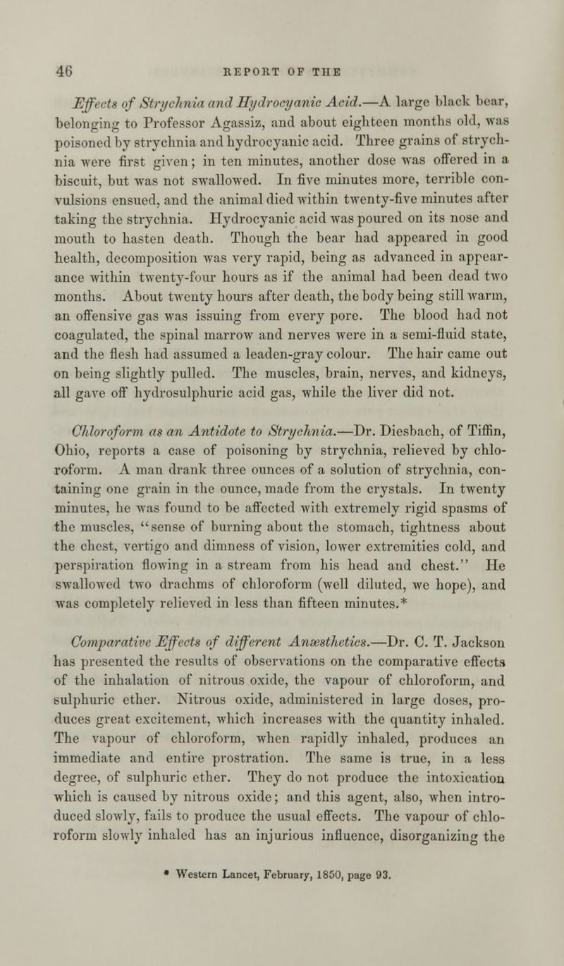 Effects of Strychnia and Hydrocyanic Acid.—A large black bear, belonging to Professor Agassiz, and about eighteen months old, was poisoned by strychnia and hydrocyanic acid. Three grains of strych- nia were first given; in ten minutes, another dose was offered in a biscuit, but was not swallowed. In five minutes more, terrible con- vulsions ensued, and the animal died within twenty-five minutes after taking the strychnia. Hydrocyanic acid was poured on its nose and mouth to hasten death. Though the bear had appeared in good health, decomposition was very rapid, being as advanced in appear- ance within twenty-four hours as if the animal had been dead two months. About twenty hours after death, the body being still warm, an offensive gas was issuing from every pore. The blood had not coagulated, the spinal marrow and nerves were in a semi-fluid state, and the flesh had assumed a leaden-gray colour. The hair came out on being slightly pulled. The muscles, brain, nerves, and kidneys, all gave off hydrosulphuric acid gas, while the liver did not. Chloroform as an Antidote to Strychnia.—Dr. Dicsbach, of Tiffin, Ohio, reports a case of poisoning by strychnia, relieved by chlo- roform. A man drank three ounces of a solution of strychnia, con- taining one grain in the ounce, made from the crystals. In twenty minutes, he was found to be affected with extremely rigid spasms of the muscles, sense of burning about the stomach, tightness about the chest, vertigo and dimness of vision, lower extremities cold, and perspiration flowing in a stream from his head and chest. He swallowed two drachms of chloroform (well diluted, we hope), and was completely relieved in less than fifteen minutes.* Comparative Effects of different Ansesthetics.—Dr. C. T. Jackson has presented the results of observations on the comparative effects of the inhalation of nitrous oxide, the vapour of chloroform, and sulphuric ether. Nitrous oxide, administered in large doses, pro- duces great excitement, which increases with the quantity inhaled. The vapour of chloroform, when rapidly inhaled, produces an immediate and entire prostration. The same is true, in a less degree, of sulphuric ether. They do not produce the intoxication which is caused by nitrous oxide; and this agent, also, when intro- duced slowly, fails to produce the usual effects. The vapour of chlo- roform slowly inhaled has an injurious influence, disorganizing the • Western Lancet, February, 1850, page 93.