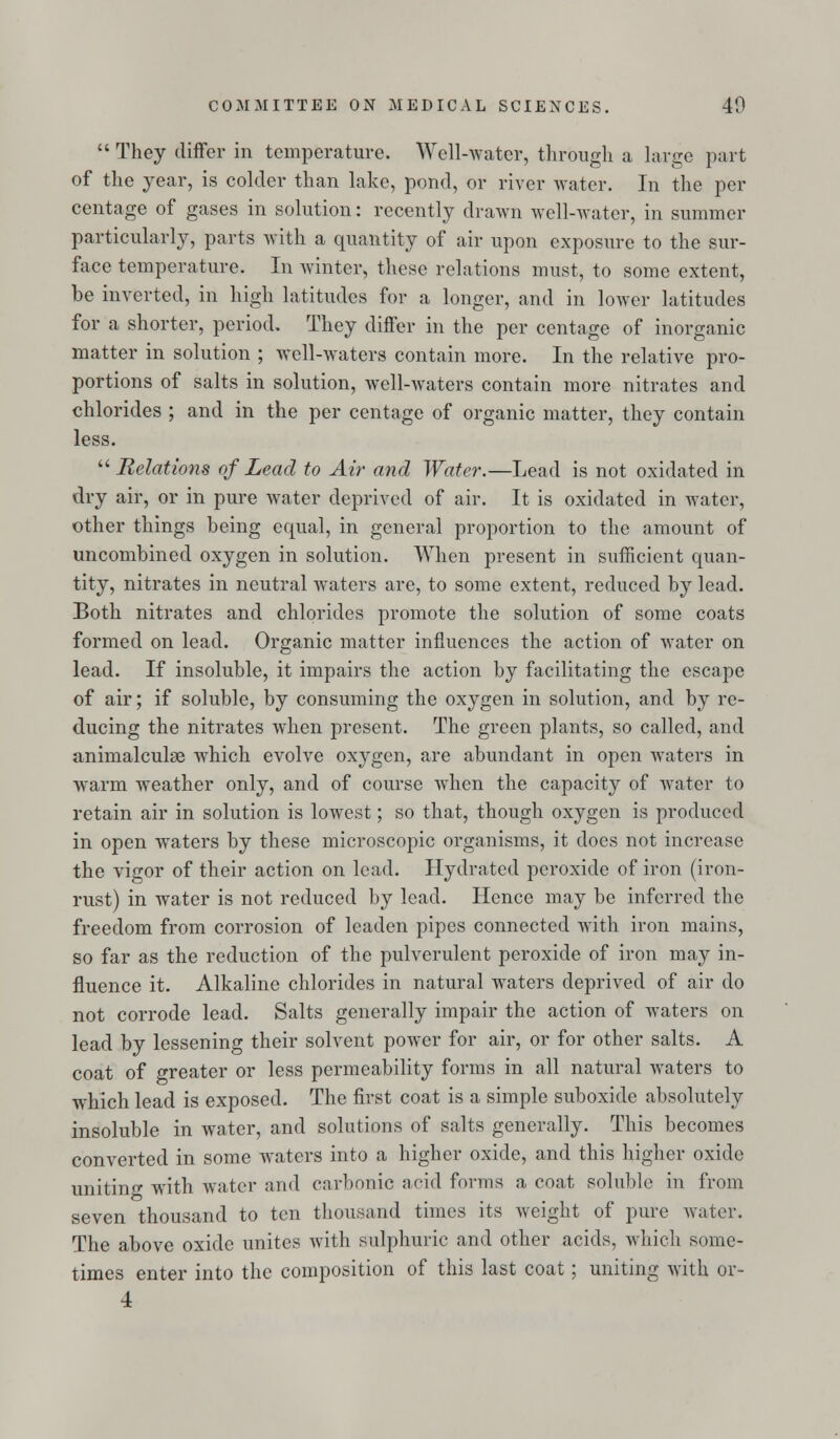  They differ in temperature. Well-water, through a large part of the year, is colder than lake, pond, or river water. In the per centage of gases in solution: recently drawn well-Avater, in summer particularly, parts with a quantity of air upon exposure to the sur- face temperature. In winter, these relations must, to some extent, be inverted, in high latitudes for a longer, and in lower latitudes for a shorter, period. They differ in the per centage of inorganic matter in solution ; well-waters contain more. In the relative pro- portions of salts in solution, well-waters contain more nitrates and chlorides ; and in the per centage of organic matter, they contain less.  Relations of Lead to Air and Water.—Lead is not oxidated in dry air, or in pure water deprived of air. It is oxidated in water, other things being equal, in general proportion to the amount of uncombined oxygen in solution. When present in sufficient quan- tity, nitrates in neutral waters are, to some extent, reduced by lead. Both nitrates and chlorides promote the solution of some coats formed on lead. Organic matter influences the action of water on lead. If insoluble, it impairs the action by facilitating the escape of air; if soluble, by consuming the oxygen in solution, and by re- ducing the nitrates when present. The green plants, so called, and animalculse wdiich evolve oxygen, are abundant in open waters in warm weather only, and of course when the capacity of water to retain air in solution is lowest; so that, though oxygen is produced in open waters by these microscopic organisms, it does not increase the vigor of their action on lead. Hydrated peroxide of iron (iron- rust) in water is not reduced by lead. Hence may be inferred the freedom from corrosion of leaden pipes connected with iron mains, so far as the reduction of the pulverulent peroxide of iron may in- fluence it. Alkaline chlorides in natural waters deprived of air do not corrode lead. Salts generally impair the action of waters on lead by lessening their solvent power for air, or for other salts. A coat of greater or less permeability forms in all natural waters to which lead is exposed. The first coat is a simple suboxide absolutely insoluble in water, and solutions of salts generally. This becomes converted in some waters into a higher oxide, and this higher oxide uniting with water and carbonic acid forms a coat soluble in from seven thousand to ten thousand times its weight of pure water. The above oxide unites with sulphuric and other acids, which some- times enter into the composition of this last coat; uniting with or- 4