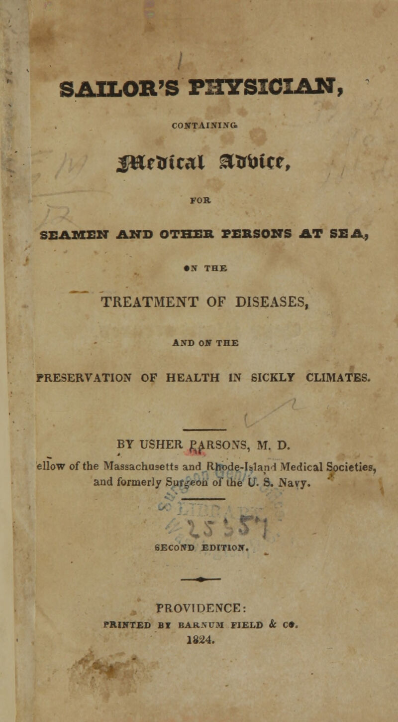 SAILOR'S PHYSICIAN, CONTAINING. jtteirtcal &trtn*e, SEAMEN AND OTHER PERSONS AT SEA; TREATMENT OF DISEASES, AND ON THE PRESERVATION OF HEALTH IN SICKLY CLIMATES. BY USHER ^ARSONS, M. D. ellow of the Massachusetts and Rhode-Island Medical Societies, and formerly Surgeon of the U. 9. Navy. SECOND EDITION. PROVIDENCE: PRINTED BT BARN0M FIELD & C». 1824.