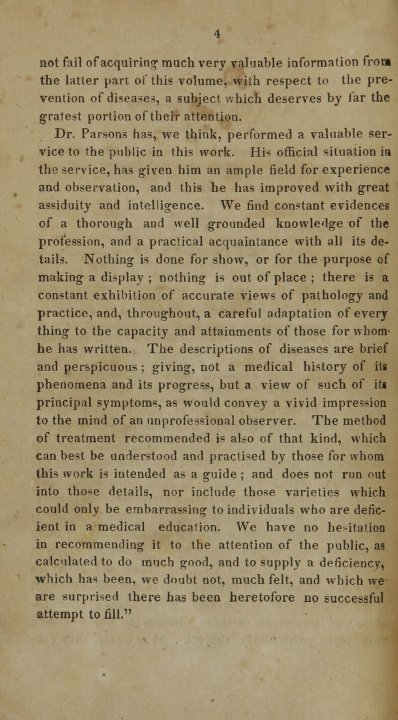 not fail of acquiring much very valuable information from the latter part of this volume, with respect to the pre- vention of diseases, a subject which deserves by far the gratest portion of their attention. Dr. Parsons has, we think, performed a valuable ser- vice to the public in this work. His official situation in the service, has given him an ample field for experience and observation, and this he has improved with great assiduity and intelligence. We find con*tant evidences of a thorough and well grounded knowledge of the profession, and a practical acquaintance with all its de- tails. Nothing is done for show, or for the purpose of making a display ; nothing is out of place ; there is a constant exhibition of accurate views of pathology and practice, and, throughout, a careful adaptation of every thing to the capacity and attainments of those for whom* he has written. The descriptions of diseases are brief and perspicuous ; giving, not a medical history of its phenomena and its progress, but a view of such of its principal symptoms, as would convey a vivid impression to the mind of an unprofessional observer. The method of treatment recommended is also of that kind, which can best be understood and practised by those for whom this work is intended as a guide ; and does not run out into those details, nor include those varieties which could only be embarrassing to individuals who are defic- ient in a medical education. We have no hesitation in recommending it to the attention of the public, as calculated to do much good, and to supply a deficiency, which has been, we doubt not, much felt, and which we are surprised there has been heretofore no successful attempt to fill.