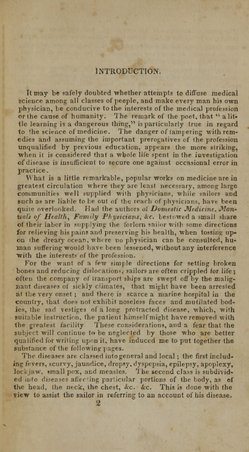 INTRODUCTION. It may be safely doubted whether attempts to diffuse medical science among all classes of peeple, and make every man his own physician, be conducive to the interests of the medical profession or the cause of humanity. The remark of the poet, that  a lit- tle learning is a dangerous thing, is particularly true in regard to the science of medicine. The danger of tampering with rem- edies and assuming the important prerogatives of the profession unqualified by previous education, appears the more striking, when it is considered that a ■whole life spent in the investigation of disease is insufficient to secure one against occasional error in practice. What is a little remarkable, popular works on medicine are in greatest circulation where they are least necessary, among large community well supplied with physicians, while sailors and such as are liable to be out of the reach of physicians, have been quice overlooked. Had the authors oi Domestic Medicine, Man- ual's of Health, Family Physicians, kc. bestowed a small share of their labor in supplying the forlorn sailor with some directions for relieving his pains and preserving his health, When tossing up- on the dreary ocean, wh< re no physician can be consulted, hu- man suffering would have been lessened, without any interference with the interests of the profession. For the wanl of a few simple directions for setting broken bones and reducing dislocation?, sailors are often crippled for life ; often the company of transport ships are swept off by the malig- nant diseases oi sickly climates, that might have been arresled at the very onset ; and there is scarce a marine hospital in the country, that does not exhibit noseless faces and mutilated bod- ies, the sat! vestiges of a long protracted disease, -which, with suitable instruction, the patient himself might have removed with the greatest iacility These considerations, and a fear that the subject will continue t<» be neglected by those who are better qualified for writing upon it, have induced me to put together the substance of the following- pages. The diseases are classed into general and local; the first includ- ing fevers, scurvy, jaundice, dropsy, dyspepsia, epilepsy, apoplexy, loci-jaw. «mall pox, and measles. The second class is subdivid- ed into diseases affecting particular portions of the body, as of the head, Hie neck, the chest, &c. Sec. This is done with the view to assist the sailor in referring to an account of his disease. 2