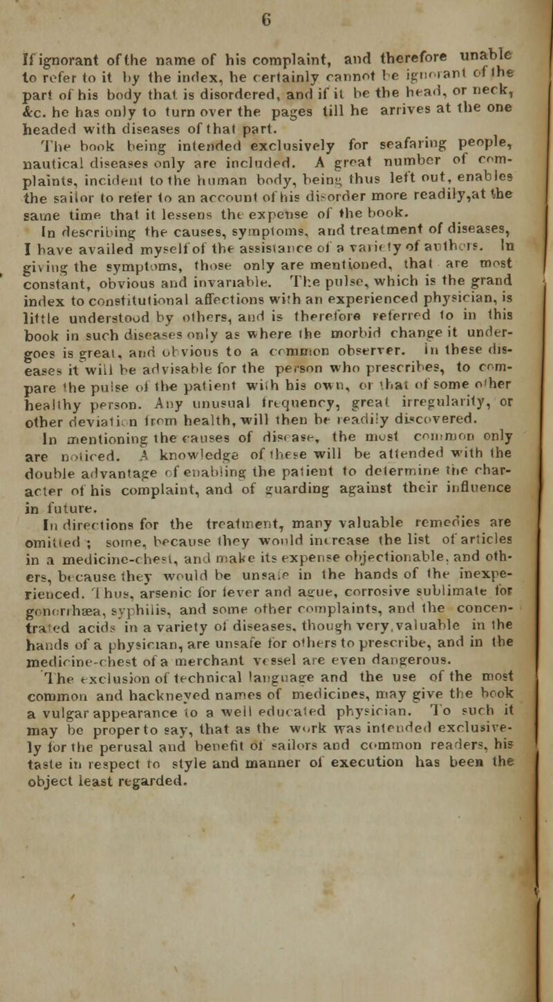 If ignorant of the name of his complaint, and therefore unable lo refer to it by the index, he certainly cannot he ignorant of the part of his body that is disordered, and if il be the head, or neck, &c. he has only to turn over the pages till he arrives at the one headed with diseases of that part. The hook being intended exclusively for seafaring people, nautical diseases only are included. A groat number of com- plaints, incidenl to the human body, beins; thus left out, enables the sailor to refer to an account of his disorder more readily,at the same time that it lessens the expense of »he book. in describing the causes, symptoms, and treatment of diseases, I have availed myself of the assistance of a variety of authors. In giving the symptoms, those only are mentioned, that are most constant, obvious and invariable. The pulse, which is the grand index to constitutional affections with an experienced physician, is little understood by others, and is therefore referred to in this book in such diseases only as where the morbid change it under- goes is great, and obvious to a common observer. In these dis- eases it w-iil be advisable for the person who prescribes, to com- pare 'he puise of the patient wiih his own, or thai of some o'her healthy person. Any unusual frequency, great irregularity, or other deviatii n from health, will then be leadiiy discovered. In mentioning the causes of disease, the most common only are noticed, h knowledge of'bete will be attended with the double advantage of enabling the patient to determine the char- acter of his complaint, and of guarding against their influence in future. In directions for the treatment, many valuable remedies are omitted ; some, because they would imrcase the list of articles in a medicine-chest, and make its expense objectionable, and oth- ers, because they would be unsa.e in the hands of the inexpe- rienced. Thus, arsenic for lever and a^ue, corrosive sublimate for gononliEea, syphilis, and some other complaints, and the concen- trated acids in a variety of diseases, though very.valuable in ihe hands of a physician, are unsafe for others to prescribe, and in the medicine-chest of a merchant vessel are even dangerous. The exclusion of technical language and the use of the most common and hackneyed names of medicines, may give the book a vulgar appearance to a-well educated physician. To such it may be proper to say, that as the w«,rk was intended exclusive- ly for the perusal and benefit of sailors and common readers, his taste in respect to style and manner of execution has been the object least regarded.