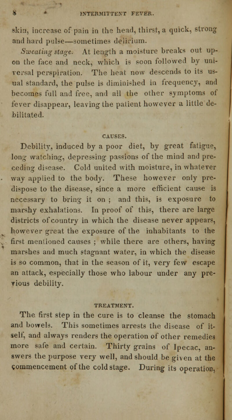 skin, increase of pain in the head, thirst, a quick, strong and hard pulse—sometimes delirium. Sweating stage. At length a moisture breaks out up- on the face and neck, which is soon followed by uni- versal perspiration. The heat now descends to its us- ual standard, the pulse is diminished in frequency, and becomes full and free, and all the other symptoms of fever disappear, leaving the patient however a little de- bilitated. CAUSES. Debility, induced by a poor diet, by great fatigue, long watching, depressing passions of the mind and pre- ceding disease. Cold united with moisture, in whatever way applied to the body. These however only pre- dispose to the disease, since a more efficient cause is necessary to bring it on ; and this, is exposure to marshy exhalations. In proof of this, there are large districts of country in which the disease never appears, however great the exposure of the inhabitants to the first mentioned causes ; while there are others, having marshes and much stagnant water, in which the disease is so common, that in the season of it, very few escape an attack, especially those who labour under any pre- vious debility. TREATMENT. The first step in the cure is to cleanse the stomach and bowels. This sometimes arrests the disease of it- self, and always renders the operation of other remedies more safe and certain. Thirty grains of Ipecac, an- swers the purpose very well, and should be given at the commencement of the cold stage. During its operation,