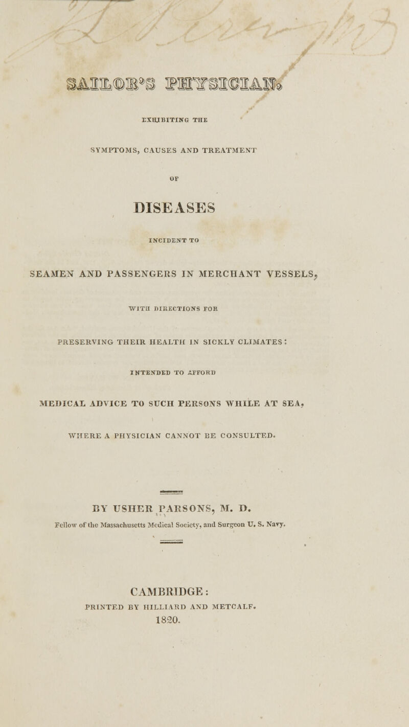 / UHMMB*S WEFSW&&&3R* EXHIBITING THE SYMPTOMS, CAUSES AND TREATMENT DISEASES INCIDENT TO SEAMEN AND PASSENGERS IN MERCHANT VESSELS, WITH DIRECTIONS FOR PRESERVING THEIR HEALTH IN SICKLY CLIMATES: INTENDED TO AFFORD MEDICAL ADVICE TO SUCH PERSONS WHILE AT SEA, WHERE A PHYSICIAN CANNOT BE CONSULTED. BY USHER PARSONS, M. D. Fellow of the Massachusetts Medical Society, and Surgeon U. S. Nary. CAMBRIDGE: PRINTED BY HILLIARD AND METCALF. 1820.