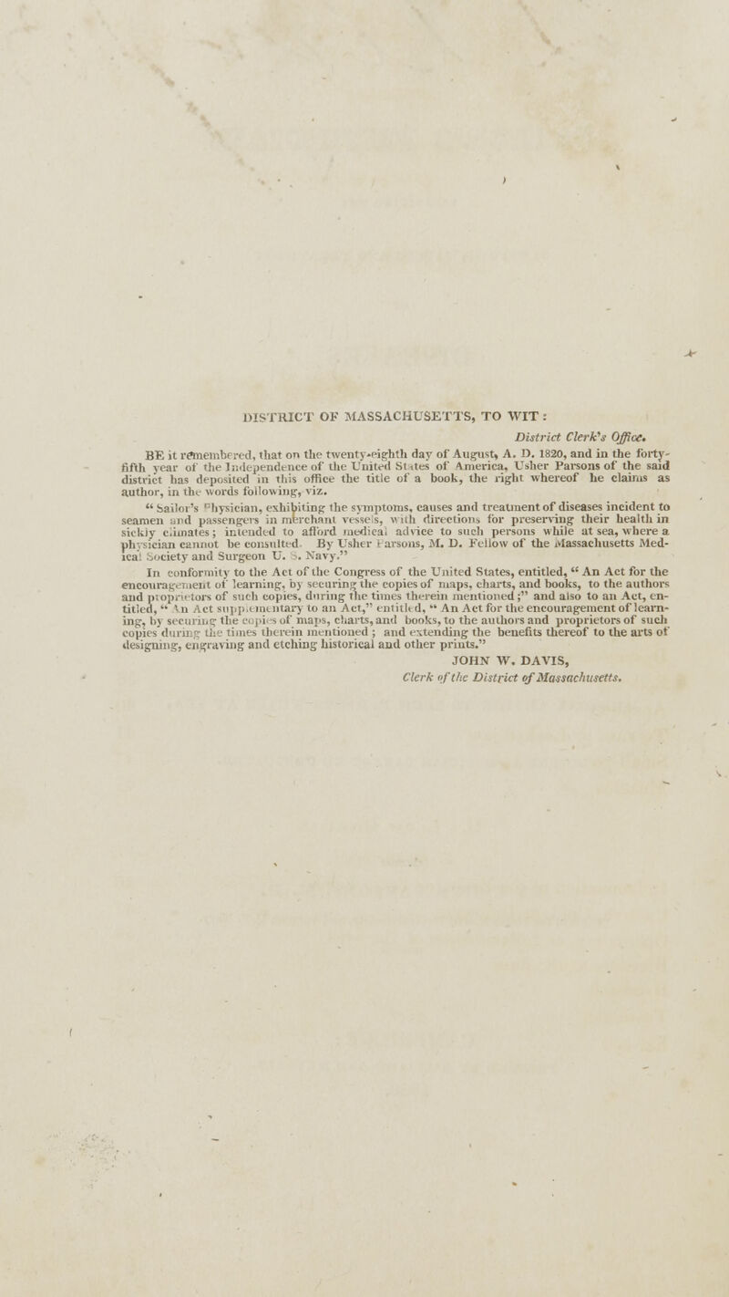 DISTRICT OF MASSACHUSETTS, TO WIT : District Clerk's Office. BE it remembered, that on the twenty-pighth day of August, A. 1). 1820, and in the forty- fifth year of the Independence of the United Sutes of America, Usher Parsons of the said district has deposited in this office the title of a book, the right whereof he claims as author, in the words following, viz.  Sailor's Physician, exhibiting the symptoms, causes and treatment of diseases incident to seamen and passengers in merchant vessels, with directions for preserving their health in sickly cimates; intended to afford medical advice to such persons while at sea, where a physician cannot be consulted By Usher 1 arsons, M. D. Fellow of the Massachusetts Med- lca: society and Surgeon U. . Navy. In conformity to the Act of the Congress of the United States, entitled,  An Act for the encouragement of learning, by securing the copies of maps, charts, and books, to the. authors and proprietors of such copies, during the times therein mentioned; and also to an Act, en- titled,  '11 Act supplementary to an Act, entitled, An Act for the encouragement of learn- ing, by securiiig the copies of maps, charts, and books, to the authors and proprietors of such copies during the times therein mentioned ; and extending the benefits thereof to the arts of designing, engraving and etching historical and other prints. JOHN W. DAVIS, Clerk of the District of Massachusetts.