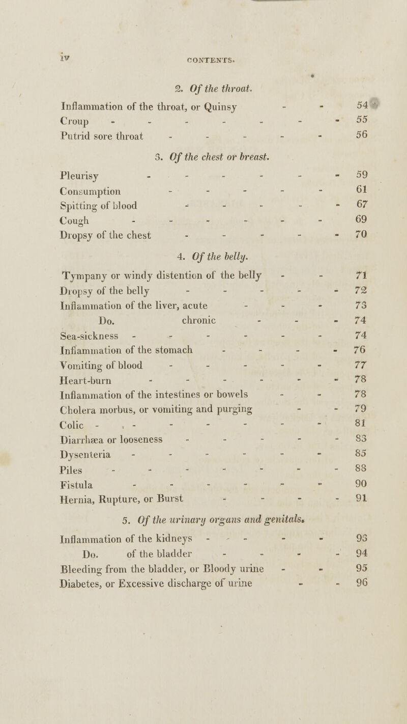 2. Of the throat. Inflammation of the throat, or Quinsy - - 54 Croup ..... 55 Putrid sore throat - - - - - 56 3. Of the chest or breast. Pleurisy - - - - - - 59 Consumption ... - 61 Spitting of blood - - - - - 67 Cough ..--.- 69 Dropsy of the chest - - - - -70 4. Of the belly. Tympany or windy distention of the belly - - 71 Diopsy of the belly - - - - - 72 Inflammation of the liver, acute 73 Do. chronic - - - 74 Sea-sickness ------ 74 Inflammation of the stomach - - - - 76 Vomiting of blood 77 Heart-burn - - - ■ - - 78 Inflammation of the intestines or bowels - - 78 Cholera morbus, or vomiting and purging - - 79 Colic - , - 81 Diarrhsea or looseness - - - 83 Dysenteria ------ 85 Piles - - 88 Fistula 90 Hernia, Rupture, or Burst - - - - 91 5. Of the urinary organs and genitals* Inflammation of the kidneys 93 Do. of the bladder - - - - 94 Bleeding from the bladder, or Bloody urine - - 95 Diabetes, or Excessive discharge of urine - 96