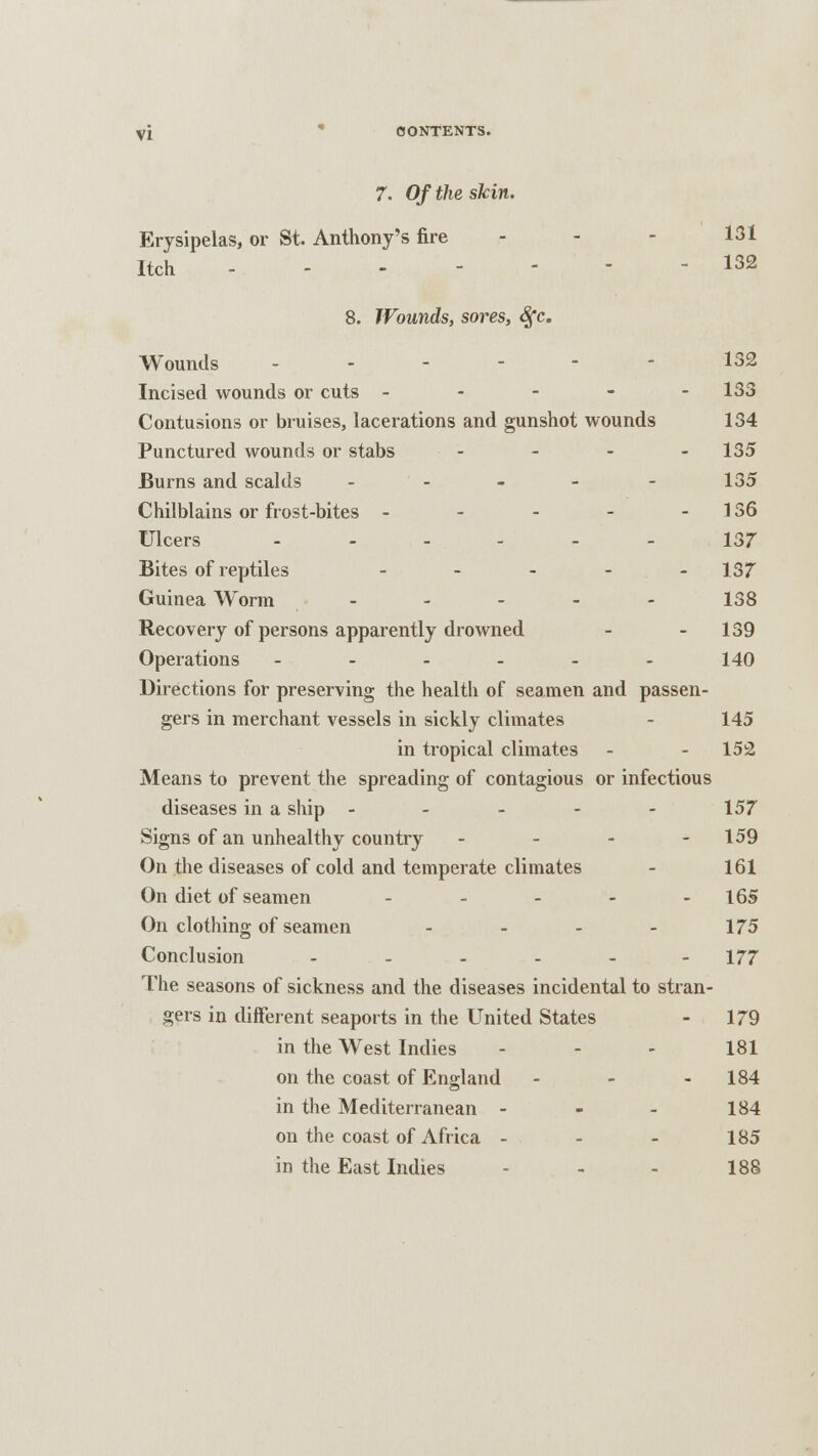 7. Of the skin. Erysipelas, or St. Anthony's fire - - 131 Itch .-- - 132 8. Wounds, sores, Sfc. Wounds - - - 132 Incised wounds or cuts ----- 133 Contusions or bruises, lacerations and gunshot wounds 134 Punctured wounds or stabs - 135 Burns and scalds ----- 135 Chilblains or frost-bites - - - - - 136 Ulcers ------ 137 Bites of reptiles - - 137 Guinea Worm ----- 138 Recovery of persons apparently drowned - - 139 Operations - - - - - - 140 Directions for preserving the health of seamen and passen- gers in merchant vessels in sickly climates - 145 in tropical climates - - 152 Means to prevent the spreading of contagious or infectious diseases in a ship ----- 157 Signs of an unhealthy country - - - - 159 On the diseases of cold and temperate climates - 161 On diet of seamen - - - - - 165 On clothing of seamen - - - - 175 Conclusion ....-- 177 The seasons of sickness and the diseases incidental to stran- gers in different seaports in the United States - 179 in the West Indies - - - 181 on the coast of England - - - 184 in the Mediterranean - - - 184 on the coast of Africa - - - 185 in the East Indies - - - 188